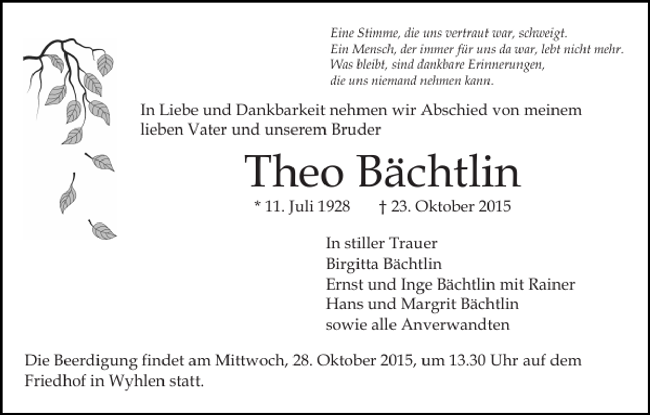<p>Eine Stimme, die uns vertraut war, schweigt.<br />Ein Mensch, der immer für uns da war, lebt nicht mehr.<br />Was bleibt, sind dankbare Erinnerungen,<br />die uns niemand nehmen kann.</p><p>In Liebe und Dankbarkeit nehmen wir Abschied von meinem<br />lieben Vater und unserem Bruder</p><p>Theo Bächtlin<br />* 11. Juli 1928</p><p>† 23. Oktober 2015</p><p>In stiller Trauer<br />Birgitta Bächtlin<br />Ernst und Inge Bächtlin mit Rainer<br />Hans und Margrit Bächtlin<br />sowie alle Anverwandten<br />Die Beerdigung findet am Mittwoch, 28. Oktober 2015, um 13.30 Uhr auf dem<br />Friedhof in Wyhlen statt.</p>