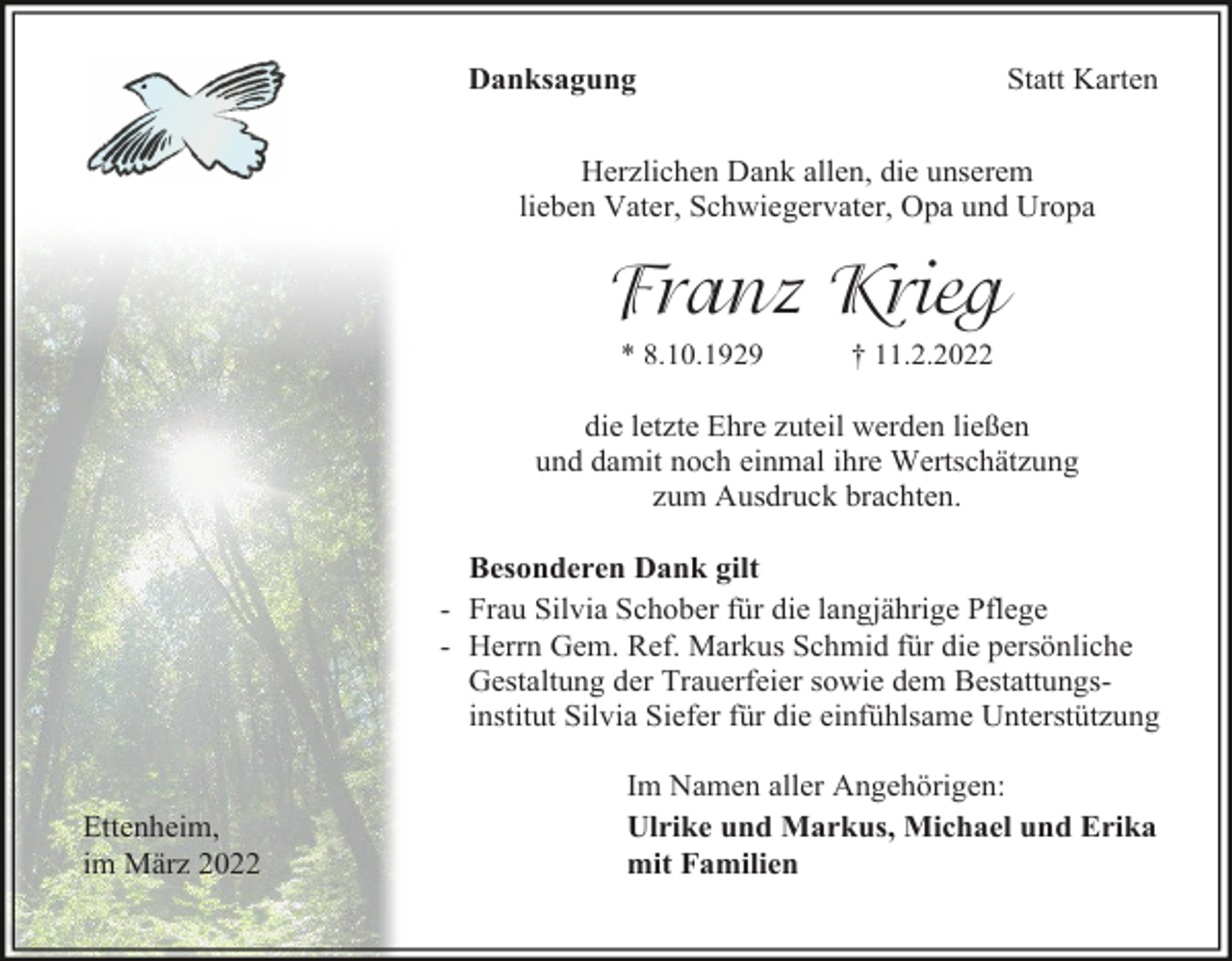 <p>Statt Karten</p><p>Danksagung</p><p>Herzlichen Dank allen, die unserem<br />lieben Vater, Schwiegervater, Opa und Uropa</p><p>Franz Krieg<br />* 8.10.1929</p><p>† 11.2.2022</p><p>die letzte Ehre zuteil werden ließen<br />und damit noch einmal ihre Wertschätzung<br />zum Ausdruck brachten.<br />Besonderen Dank gilt<br />- Frau Silvia Schober für die langjährige Pflege<br />- Herrn Gem. Ref. Markus Schmid für die persönliche<br />Gestaltung der Trauerfeier sowie dem Bestattungsinstitut Silvia Siefer für die einfühlsame Unterstützung</p><p>Ettenheim,<br />im März 2022</p><p>Im Namen aller Angehörigen:<br />Ulrike und Markus, Michael und Erika<br />mit Familien</p>