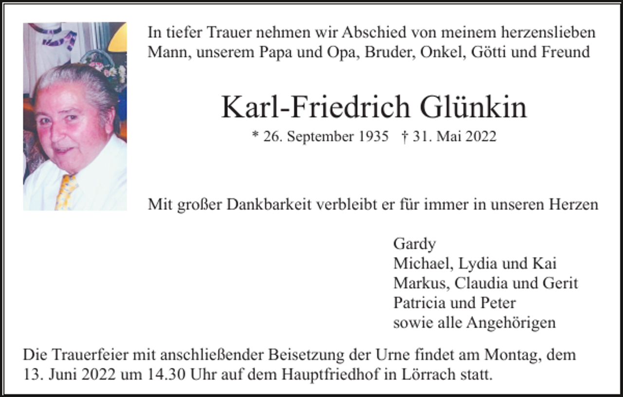 <p>In tiefer Trauer nehmen wir Abschied von meinem herzenslieben<br />Mann, unserem Papa und Opa, Bruder, Onkel, Götti und Freund</p><p>Karl-Friedrich Glünkin<br />* 26. September 1935 † 31. Mai 2022</p><p>Mit großer Dankbarkeit verbleibt er für immer in unseren Herzen<br />Gardy<br />Michael, Lydia und Kai<br />Markus, Claudia und Gerit<br />Patricia und Peter<br />sowie alle Angehörigen<br />Die Trauerfeier mit anschließender Beisetzung der Urne findet am Montag, dem<br />13. Juni 2022 um 14.30 Uhr auf dem Hauptfriedhof in Lörrach statt.</p>