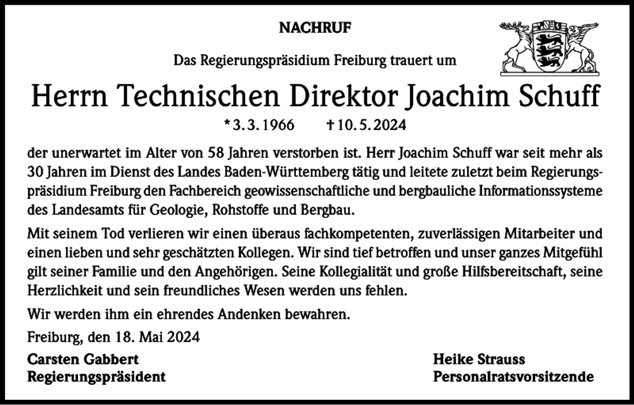 <p>NACHRUF<br />Das Regierungspräsidium Freiburg trauert um</p><p>Herrn Technischen Direktor Joachim Schuff<br />* 3. 3. 1966 † 10. 5. 2024<br />der unerwartet im Alter von 58 Jahren verstorben ist. Herr Joachim Schuff war seit mehr als<br />30 Jahren im Dienst des Landes Baden-Württemberg tätig und leitete zuletzt beim Regierungspräsidium Freiburg den Fachbereich geowissenschaftliche und bergbauliche Informationssysteme<br />des Landesamts für Geologie, Rohstoffe und Bergbau.<br />Mit seinem Tod verlieren wir einen überaus fachkompetenten, zuverlässigen Mitarbeiter und<br />einen lieben und sehr geschätzten Kollegen. Wir sind tief betroffen und unser ganzes Mitgefühl<br />gilt seiner Familie und den Angehörigen. Seine Kollegialität und große Hilfsbereitschaft, seine<br />Herzlichkeit und sein freundliches Wesen werden uns fehlen.<br />Wir werden ihm ein ehrendes Andenken bewahren.<br />Freiburg, den 18. Mai 2024<br />Carsten Gabbert<br />Heike Strauss<br />Regierungspräsident Personalratsvorsitzende</p>