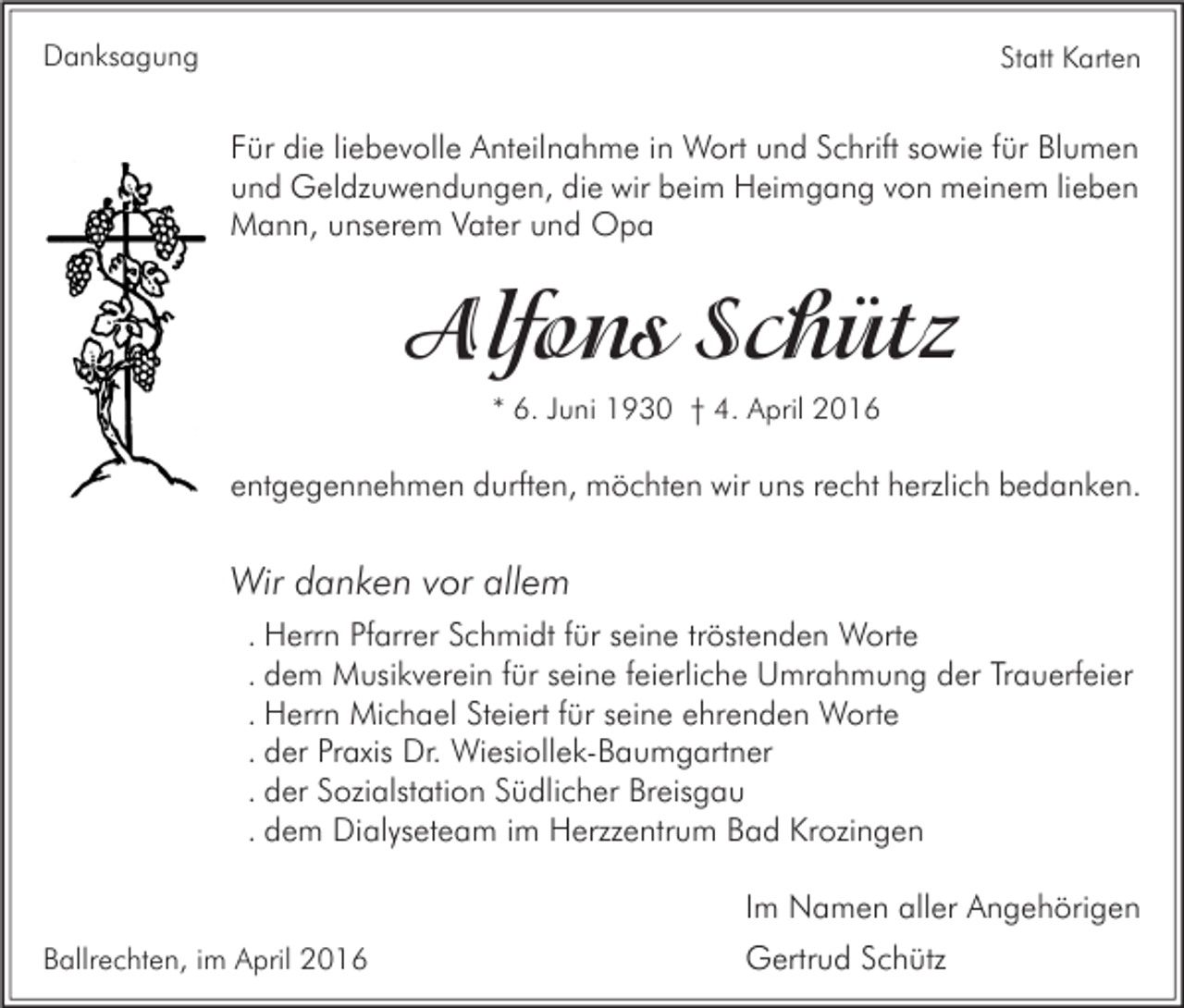 <p>Danksagung</p><p>Statt Karten</p><p>Für die liebevolle Anteilnahme in Wort und Schrift sowie für Blumen<br />und Geldzuwendungen, die wir beim Heimgang von meinem lieben<br />Mann, unserem Vater und Opa</p><p>Alfons Schütz<br />* 6. Juni 1930 † 4. April 2016</p><p>entgegennehmen durften, möchten wir uns recht herzlich bedanken.</p><p>Wir danken vor allem<br />. Herrn Pfarrer Schmidt für seine tröstenden Worte<br />. dem Musikverein für seine feierliche Umrahmung der Trauerfeier<br />. Herrn Michael Steiert für seine ehrenden Worte<br />. der Praxis Dr. Wiesiollek-Baumgartner<br />. der Sozialstation Südlicher Breisgau<br />. dem Dialyseteam im Herzzentrum Bad Krozingen<br />Im Namen aller Angehörigen<br />Ballrechten, im April 2016</p><p>Gertrud Schütz</p>