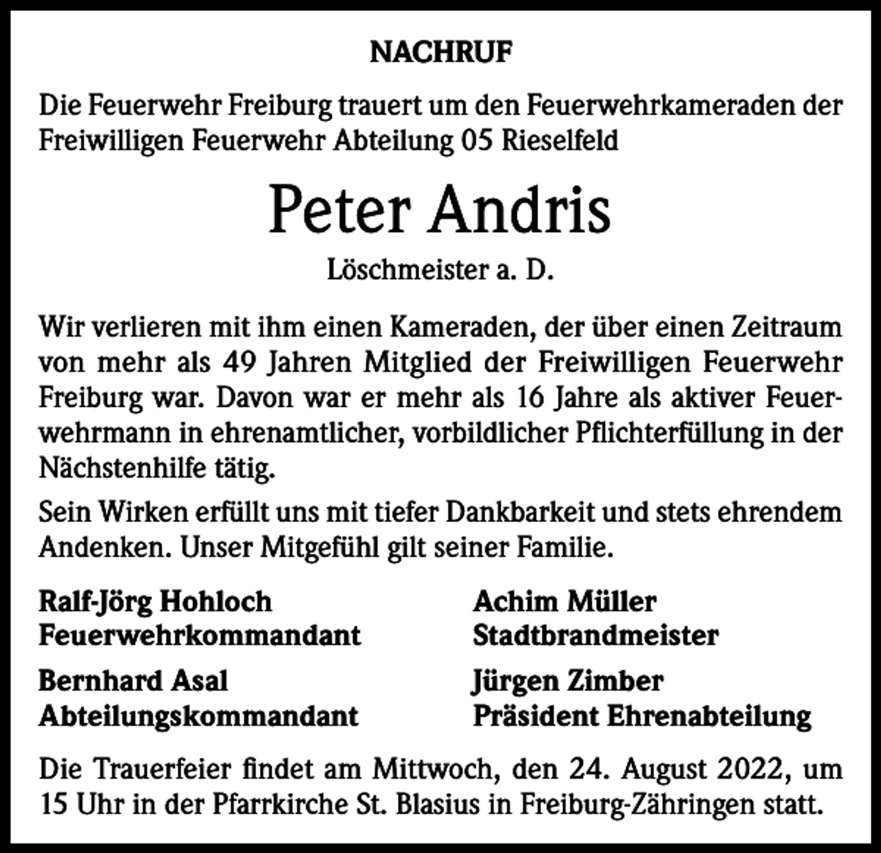 <p>NACHRUF<br />Die Feuerwehr Freiburg trauert um den Feuerwehrkameraden der<br />Freiwilligen Feuerwehr Abteilung 05 Rieselfeld</p><p>Peter Andris<br />Löschmeister a. D.</p><p>Wir verlieren mit ihm einen Kameraden, der über einen Zeitraum<br />von mehr als 49 Jahren Mitglied der Freiwilligen Feuerwehr<br />Freiburg war. Davon war er mehr als 16 Jahre als aktiver Feuerwehrmann in ehrenamtlicher, vorbildlicher Pflichterfüllung in der<br />Nächstenhilfe tätig.<br />Sein Wirken erfüllt uns mit tiefer Dankbarkeit und stets ehrendem<br />Andenken. Unser Mitgefühl gilt seiner Familie.<br />Ralf-Jörg Hohloch<br />Feuerwehrkommandant<br />Bernhard Asal<br />Abteilungskommandant</p><p>Achim Müller<br />Stadtbrandmeister<br />Jürgen Zimber<br />Präsident Ehrenabteilung</p><p>Die Trauerfeier findet am Mittwoch, den 24. August 2022, um<br />15 Uhr in der Pfarrkirche St. Blasius in Freiburg-Zähringen statt.</p>