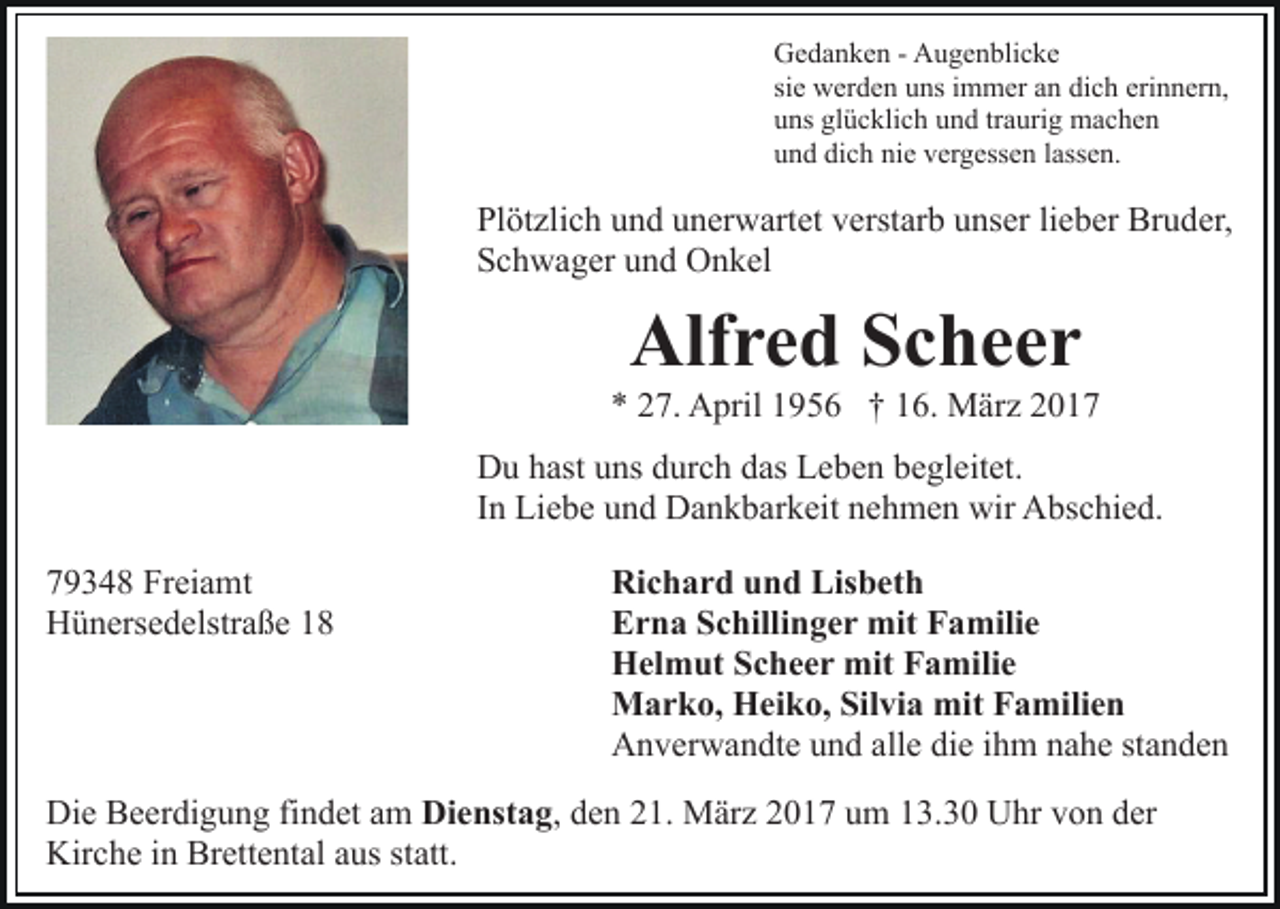 <p>Gedanken - Augenblicke<br />sie werden uns immer an dich erinnern,<br />uns glücklich und traurig machen<br />und dich nie vergessen lassen.</p><p>Plötzlich und unerwartet verstarb unser lieber Bruder,<br />Schwager und Onkel</p><p>Alfred Scheer</p><p>* 27. April 1956 † 16. März 2017<br />Du hast uns durch das Leben begleitet.<br />In Liebe und Dankbarkeit nehmen wir Abschied.<br />79348 Freiamt<br />Hünersedelstraße 18</p><p>Richard und Lisbeth<br />Erna Schillinger mit Familie<br />Helmut Scheer mit Familie<br />Marko, Heiko, Silvia mit Familien<br />Anverwandte und alle die ihm nahe standen</p><p>Die Beerdigung findet am Dienstag, den 21. März 2017 um 13.30 Uhr von der<br />Kirche in Brettental aus statt.</p>