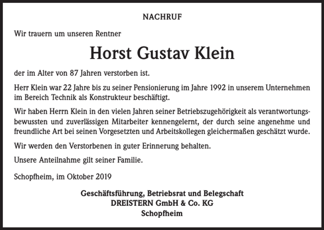 <p>NACHRUF<br />Wir trauern um unseren Rentner</p><p>Horst Gustav Klein<br />der im Alter von 87 Jahren verstorben ist.<br />Herr Klein war 22 Jahre bis zu seiner Pensionierung im Jahre 1992 in unserem Unternehmen<br />im Bereich Technik als Konstrukteur beschäftigt.<br />Wir haben Herrn Klein in den vielen Jahren seiner Betriebszugehörigkeit als verantwortungsbewussten und zuverlässigen Mitarbeiter kennengelernt, der durch seine angenehme und<br />freundliche Art bei seinen Vorgesetzten und Arbeitskollegen gleichermaßen geschätzt wurde.<br />Wir werden den Verstorbenen in guter Erinnerung behalten.<br />Unsere Anteilnahme gilt seiner Familie.<br />Schopfheim, im Oktober 2019<br />Geschäftsführung, Betriebsrat und Belegschaft<br />DREISTERN GmbH &amp; Co. KG<br />Schopfheim</p>