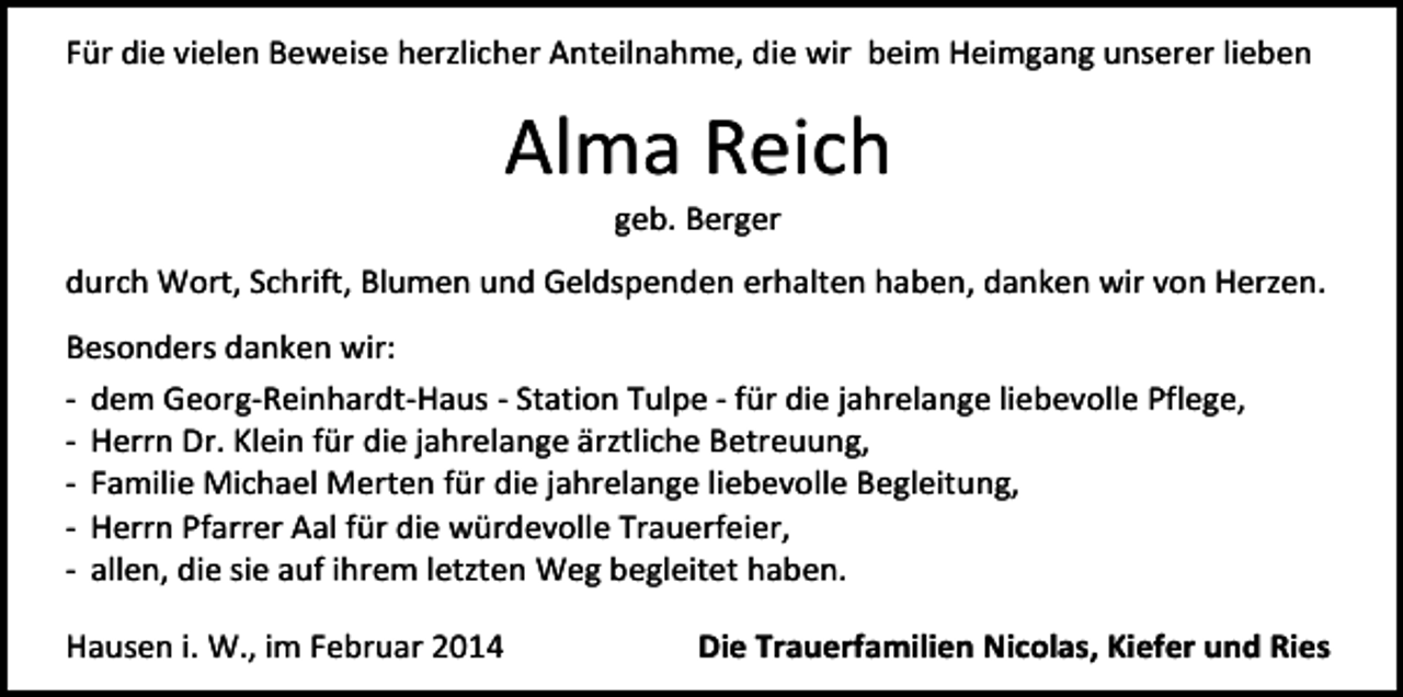 <p>Für die vielen Beweise herzlicher Anteilnahme, die wir beim Heimgang unserer lieben</p><p>Alma Reich<br />geb. Berger</p><p>durch Wort, Schrift, Blumen und Geldspenden erhalten haben, danken wir von Herzen.<br />Besonders danken wir:<br />- dem Georg-Reinhardt-Haus - Station Tulpe - für die jahrelange liebevolle Pflege,<br />- Herrn Dr. Klein für die jahrelange ärztliche Betreuung,<br />- Familie Michael Merten für die jahrelange liebevolle Begleitung,<br />- Herrn Pfarrer Aal für die würdevolle Trauerfeier,<br />- allen, die sie auf ihrem letzten Weg begleitet haben.<br />Hausen i. W., im Februar 2014</p><p>Die Trauerfamilien Nicolas, Kiefer und Ries</p>