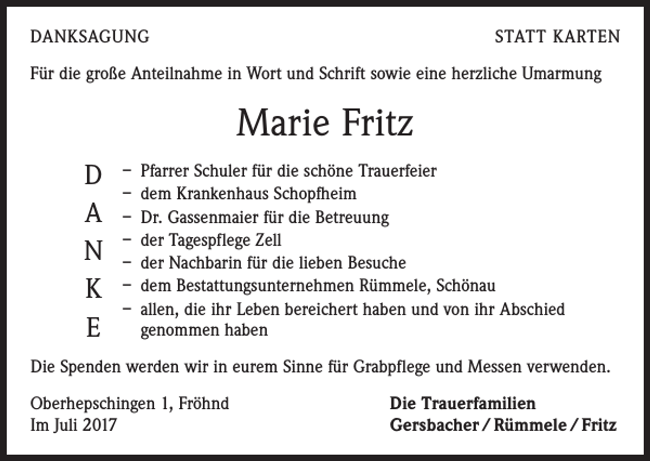 <p>DANKSAGUNG</p><p>STATT KARTEN</p><p>Für die große Anteilnahme in Wort und Schrift sowie eine herzliche Umarmung</p><p>Marie Fritz<br />D<br />A<br />N<br />K<br />E</p><p>– Pfarrer Schuler für die schöne Trauerfeier<br />– dem Krankenhaus Schopfheim<br />– Dr. Gassenmaier für die Betreuung<br />– der Tagespflege Zell<br />– der Nachbarin für die lieben Besuche<br />– dem Bestattungsunternehmen Rümmele, Schönau<br />– allen, die ihr Leben bereichert haben und von ihr Abschied<br />genommen haben</p><p>Die Spenden werden wir in eurem Sinne für Grabpflege und Messen verwenden.<br />Oberhepschingen 1, Fröhnd<br />Im Juli 2017</p><p>Die Trauerfamilien<br />Gersbacher / Rümmele / Fritz</p>