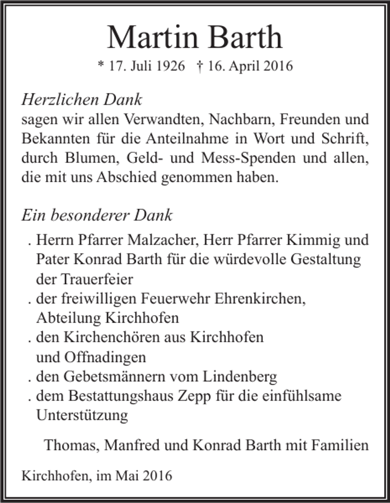 <p>Martin Barth</p><p>* 17. Juli 1926 † 16. April 2016</p><p>Herzlichen Dank</p><p>sagen wir allen Verwandten, Nachbarn, Freunden und<br />Bekannten für die Anteilnahme in Wort und Schrift,<br />durch Blumen, Geld- und Mess-Spenden und allen,<br />die mit uns Abschied genommen haben.</p><p>Ein besonderer Dank<br />. Herrn Pfarrer Malzacher, Herr Pfarrer Kimmig und<br />Pater Konrad Barth für die würdevolle Gestaltung<br />der Trauerfeier<br />. der freiwilligen Feuerwehr Ehrenkirchen,<br />Abteilung Kirchhofen<br />. den Kirchenchören aus Kirchhofen<br />und Offnadingen<br />. den Gebetsmännern vom Lindenberg<br />. dem Bestattungshaus Zepp für die einfühlsame<br />Unterstützung<br />Thomas, Manfred und Konrad Barth mit Familien<br />Kirchhofen, im Mai 2016</p>