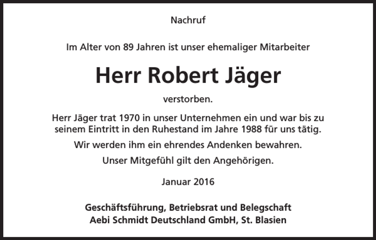<p>Nachruf<br />Im Alter von 89 Jahren ist unser ehemaliger Mitarbeiter</p><p>Herr Robert Jäger<br />verstorben.<br />Herr Jäger trat 1970 in unser Unternehmen ein und war bis zu<br />seinem Eintritt in den Ruhestand im Jahre 1988 für uns tätig.<br />Wir werden ihm ein ehrendes Andenken bewahren.<br />Unser Mitgefühl gilt den Angehörigen.<br />Januar 2016<br />Geschäftsführung, Betriebsrat und Belegschaft<br />Aebi Schmidt Deutschland GmbH, St. Blasien</p>