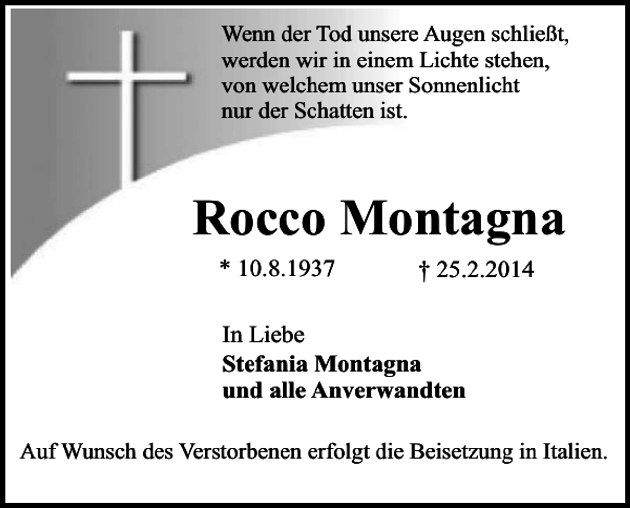 <p>Wenn der Tod unsere Augen schließt,<br />werden wir in einem Lichte stehen,<br />von welchem unser Sonnenlicht<br />nur der Schatten ist.</p><p>Rocco Montagna<br />* 10.8.1937</p><p>† 25.2.2014</p><p>In Liebe<br />Stefania Montagna<br />und alle Anverwandten<br />Auf Wunsch des Verstorbenen erfolgt die Beisetzung in Italien.</p>