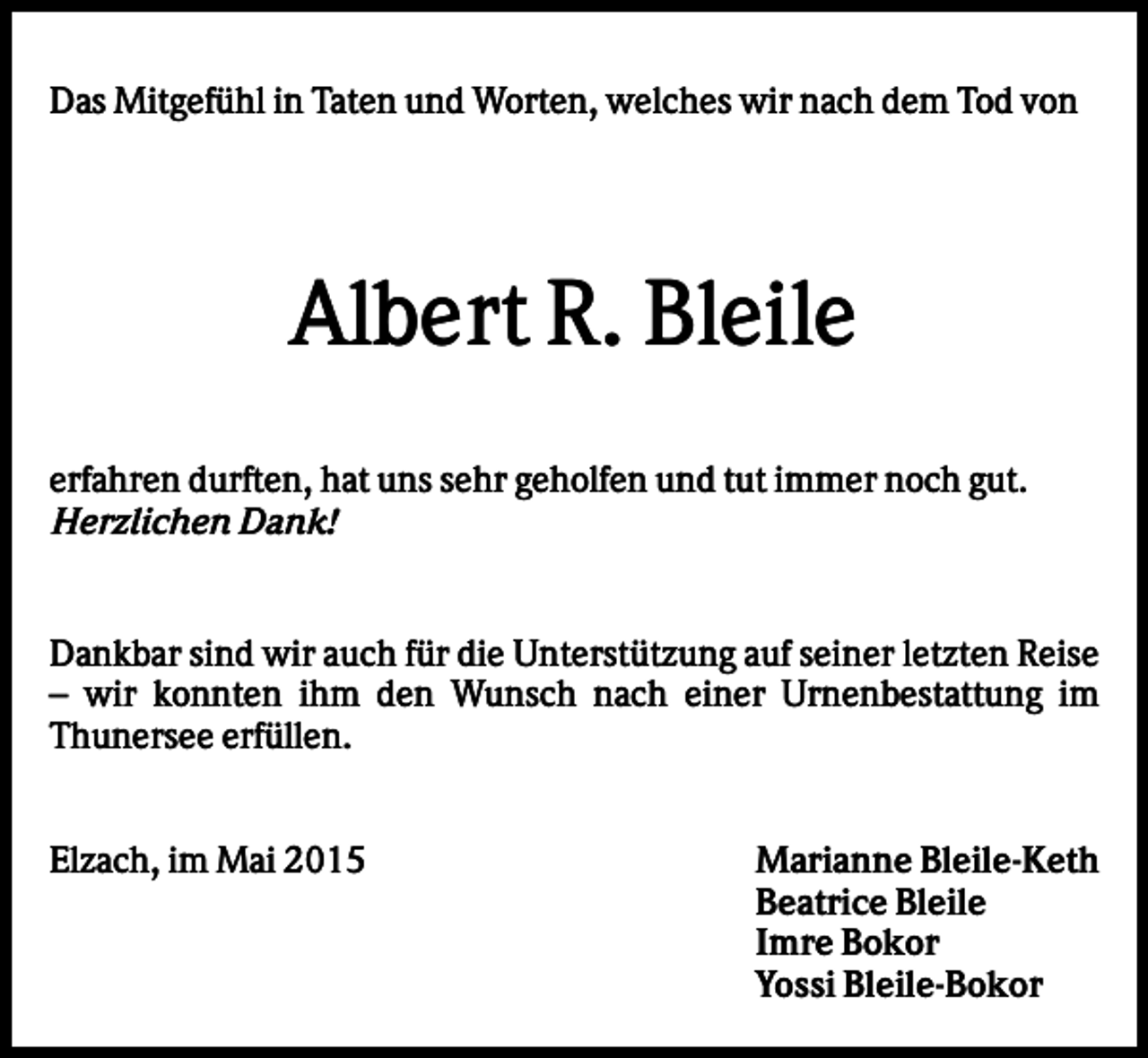 <p>Das Mitgefühl in Taten und Worten, welches wir nach dem Tod von</p><p>Albert R. Bleile<br />erfahren durften, hat uns sehr geholfen und tut immer noch gut.<br />Herzlichen Dank!</p><p>Dankbar sind wir auch für die Unterstützung auf seiner letzten Reise<br />– wir konnten ihm den Wunsch nach einer Urnenbestattung im<br />Thunersee erfüllen.<br />Elzach, im Mai 2015</p><p>Marianne Bleile-Keth<br />Beatrice Bleile<br />Imre Bokor<br />Yossi Bleile-Bokor</p>