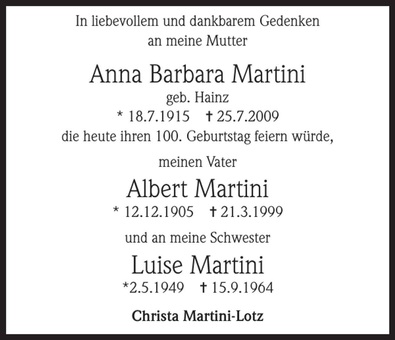 <p>In liebevollem und dankbarem Gedenken<br />an meine Mutter</p><p>Anna Barbara Martini</p><p>geb. Hainz<br />* 18.7.1915 ✝ 25.7.2009<br />die heute ihren 100. Geburtstag feiern würde,<br />meinen Vater</p><p>Albert Martini</p><p>* 12.12.1905</p><p>✝ 21.3.1999</p><p>und an meine Schwester</p><p>Luise Martini</p><p>*2.5.1949</p><p>✝ 15.9.1964</p><p>Christa Martini-Lotz</p>