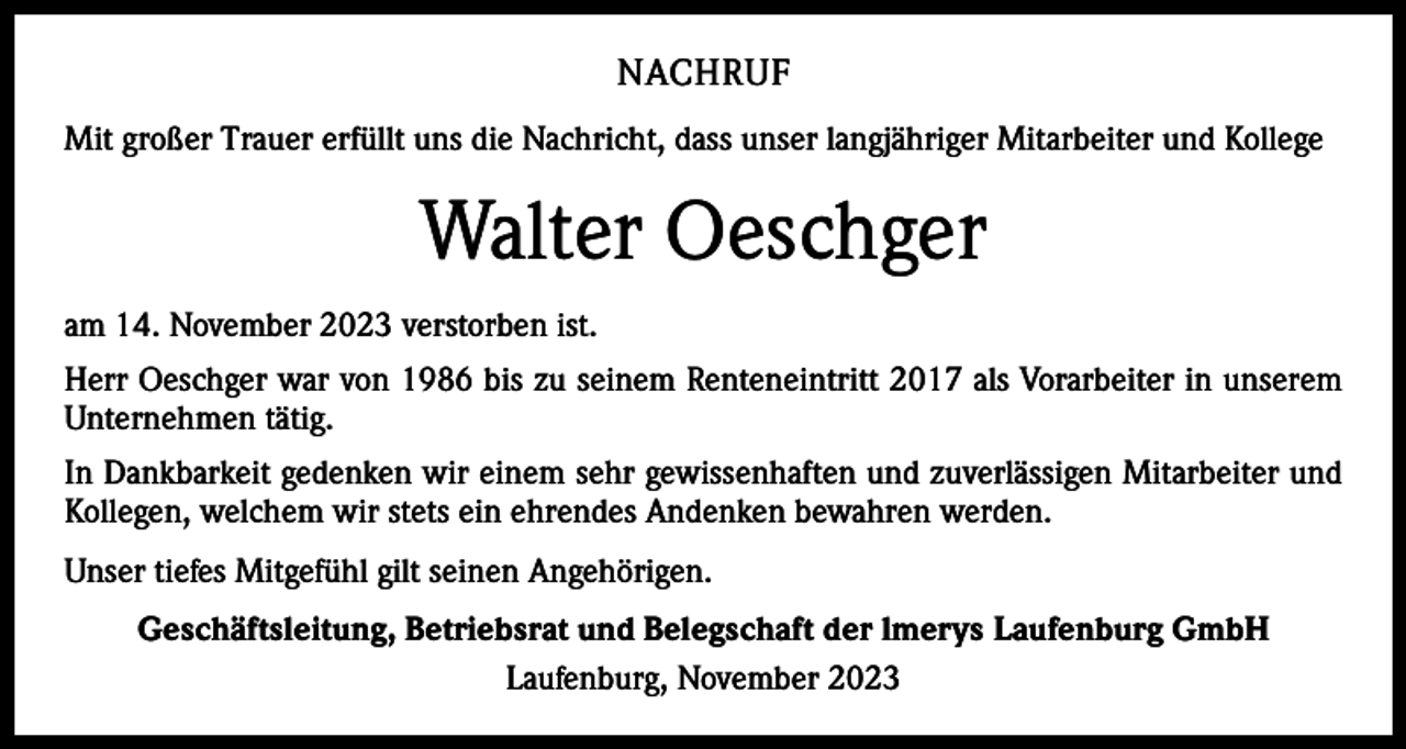 <p>NACHRUF<br />Mit großer Trauer erfüllt uns die Nachricht, dass unser langjähriger Mitarbeiter und Kollege</p><p>Walter Oeschger<br />am 14. November 2023 verstorben ist.<br />Herr Oeschger war von 1986 bis zu seinem Renteneintritt 2017 als Vorarbeiter in unserem<br />Unternehmen tätig.<br />In Dankbarkeit gedenken wir einem sehr gewissenhaften und zuverlässigen Mitarbeiter und<br />Kollegen, welchem wir stets ein ehrendes Andenken bewahren werden.<br />Unser tiefes Mitgefühl gilt seinen Angehörigen.<br />Geschäftsleitung, Betriebsrat und Belegschaft der lmerys Laufenburg GmbH<br />Laufenburg, November 2023</p>