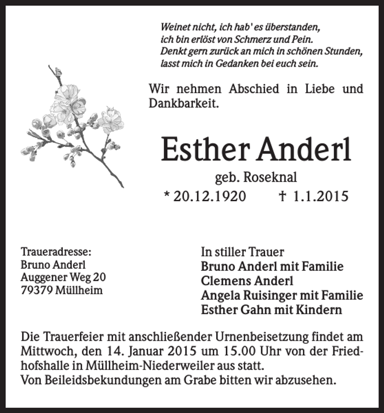 <p>Weinet nicht, ich hab' es überstanden,<br />ich bin erlöst von Schmerz und Pein.<br />Denkt gern zurück an mich in schönen Stunden,<br />lasst mich in Gedanken bei euch sein.</p><p>Wir nehmen Abschied in Liebe und<br />Dankbarkeit.</p><p>Esther Anderl<br />geb. Roseknal<br />* 20.12.1920<br />† 1.1.2015</p><p>Traueradresse:<br />Bruno Anderl<br />Auggener Weg 20<br />79379 Müllheim</p><p>In stiller Trauer<br />Bruno Anderl mit Familie<br />Clemens Anderl<br />Angela Ruisinger mit Familie<br />Esther Gahn mit Kindern</p><p>Die Trauerfeier mit anschließender Urnenbeisetzung findet am<br />Mittwoch, den 14. Januar 2015 um 15.00 Uhr von der Friedhofshalle in Müllheim-Niederweiler aus statt.<br />Von Beileidsbekundungen am Grabe bitten wir abzusehen.</p>