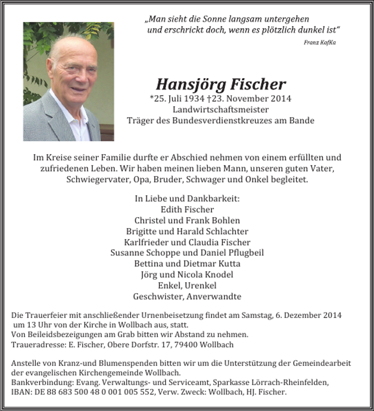 <p>*25. Juli 1934 †23. November 2014<br />Landwirtschaftsmeister<br />Träger des Bundesverdienstkreuzes am Bande</p><p>Im Kreise seiner Familie durfte er Abschied nehmen von einem erfüllten und<br />zufriedenen Leben. Wir haben meinen lieben Mann, unseren guten Vater,<br />Schwiegervater, Opa, Bruder, Schwager und Onkel begleitet.</p><p>In Liebe und Dankbarkeit:<br />Edith Fischer<br />Christel und Frank Bohlen<br />Brigitte und Harald Schlachter<br />Karlfrieder und Claudia Fischer<br />Susanne Schoppe und Daniel Pflugbeil<br />Bettina und Dietmar Kutta<br />Jörg und Nicola Knodel<br />Enkel, Urenkel<br />Geschwister, Anverwandte</p><p>Die Trauerfeier mit anschließender Urnenbeisetzung findet am Samstag, 6. Dezember 2014<br />um 13 Uhr von der Kirche in Wollbach aus, statt.<br />Von Beileidsbezeigungen am Grab bitten wir Abstand zu nehmen.<br />Traueradresse: E. Fischer, Obere Dorfstr. 17, 79400 Wollbach</p><p>Anstelle von Kranz-und Blumenspenden bitten wir um die Unterstützung der Gemeindearbeit<br />der evangelischen Kirchengemeinde Wollbach.<br />Bankverbindung: Evang. Verwaltungs- und Serviceamt, Sparkasse Lörrach-Rheinfelden,<br />IBAN: DE 88 683 500 48 01 0052, Verw. Zweck: Wollbach, HJ. Fischer.</p>