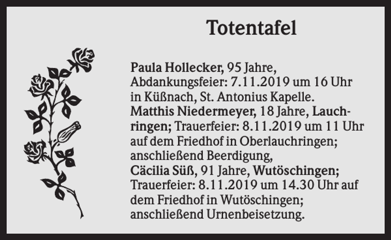 <p>Totentafel<br />Paula Hollecker, 95 Jahre,<br />Abdankungsfeier: 7.11.2019 um 16 Uhr<br />in Küßnach, St. Antonius Kapelle.<br />Matthis Niedermeyer, 18 Jahre, Lauchringen; Trauerfeier: 8.11.2019 um 11 Uhr<br />auf dem Friedhof in Oberlauchringen;<br />anschließend Beerdigung,<br />Cäcilia Süß, 91 Jahre, Wutöschingen;<br />Trauerfeier: 8.11.2019 um 14.30 Uhr auf<br />dem Friedhof in Wutöschingen;<br />anschließend Urnenbeisetzung.</p>