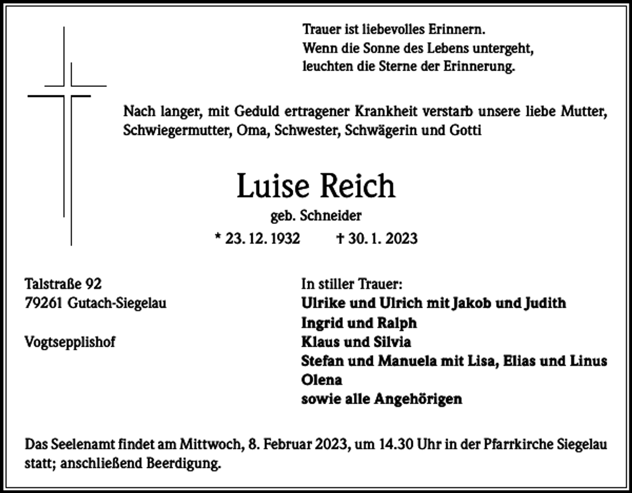 <p>Trauer ist liebevolles Erinnern.<br />Wenn die Sonne des Lebens untergeht,<br />leuchten die Sterne der Erinnerung.</p><p>Nach langer, mit Geduld ertragener Krankheit verstarb unsere liebe Mutter,<br />Schwiegermutter, Oma, Schwester, Schwägerin und Gotti</p><p>Luise Reich</p><p>geb. Schneider<br />* 23. 12. 1932<br />† 30. 1. 2023<br />Talstraße 92<br />In stiller Trauer:<br />79261 Gutach-Siegelau<br />Ulrike und Ulrich mit Jakob und Judith</p><p>Ingrid und Ralph<br />Vogtsepplishof<br />K laus und Silvia<br />Stefan und Manuela mit Lisa, Elias und Linus<br />Olena<br />sowie alle Angehörigen<br />Das Seelenamt findet am Mittwoch, 8. Februar 2023, um 14.30 Uhr in der Pfarrkirche Siegelau<br />statt; anschließend Beerdigung.</p>