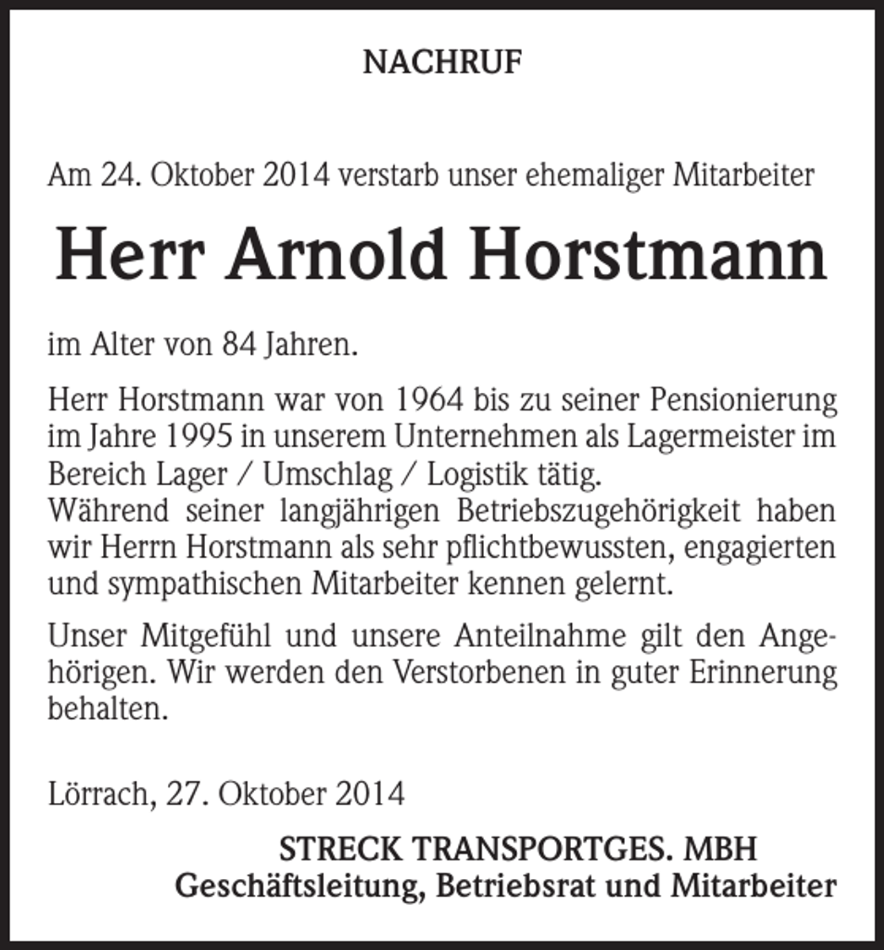 <p>NACHRUF<br />Am 24. Oktober 2014 verstarb unser ehemaliger Mitarbeiter</p><p>Herr Arnold Horstmann<br />im Alter von 84 Jahren.<br />Herr Horstmann war von 1964 bis zu seiner Pensionierung<br />im Jahre 1995 in unserem Unternehmen als Lagermeister im<br />Bereich Lager / Umschlag / Logistik tätig.<br />Während seiner langjährigen Betriebszugehörigkeit haben<br />wir Herrn Horstmann als sehr pflichtbewussten, engagierten<br />und sympathischen Mitarbeiter kennen gelernt.<br />Unser Mitgefühl und unsere Anteilnahme gilt den Angehörigen. Wir werden den Verstorbenen in guter Erinnerung<br />behalten.<br />Lörrach, 27. Oktober 2014</p><p>STRECK TRANSPORTGES. MBH<br />Geschäftsleitung, Betriebsrat und Mitarbeiter</p>
