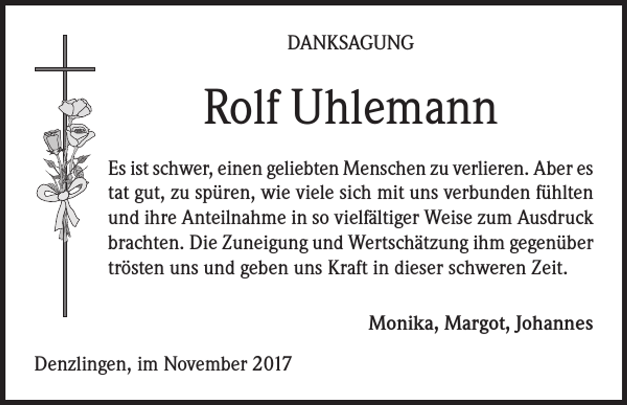 <p>DANKSAGUNG</p><p>Rolf Uhlemann<br />Es ist schwer, einen geliebten Menschen zu verlieren. Aber es<br />tat gut, zu spüren, wie viele sich mit uns verbunden fühlten<br />und ihre Anteilnahme in so vielfältiger Weise zum Ausdruck<br />brachten. Die Zuneigung und Wertschätzung ihm gegenüber<br />trösten uns und geben uns Kraft in dieser schweren Zeit.<br />Monika, Margot, Johannes<br />Denzlingen, im November 2017</p>