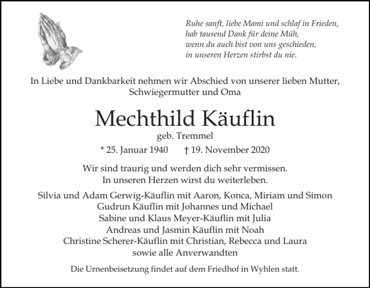 <p>Ruhe sanft, liebe Mami und schlaf in Frieden,<br />hab tausend Dank für deine Müh,<br />wenn du auch bist von uns geschieden,<br />in unseren Herzen stirbst du nie.</p><p>In Liebe und Dankbarkeit nehmen wir Abschied von unserer lieben Mutter,<br />Schwiegermutter und Oma</p><p>Mechthild Käuflin<br />geb. Tremmel<br />* 25. Januar 1940<br />† 19. November 2020</p><p>Wir sind traurig und werden dich sehr vermissen.<br />In unseren Herzen wirst du weiterleben.<br />Silvia und Adam Gerwig-Käuflin mit Aaron, Konca, Miriam und Simon<br />Gudrun Käuflin mit Johannes und Michael<br />Sabine und Klaus Meyer-Käuflin mit Julia<br />Andreas und Jasmin Käuflin mit Noah<br />Christine Scherer-Käuflin mit Christian, Rebecca und Laura<br />sowie alle Anverwandten<br />Die Urnenbeisetzung findet auf dem Friedhof in Wyhlen statt.</p>