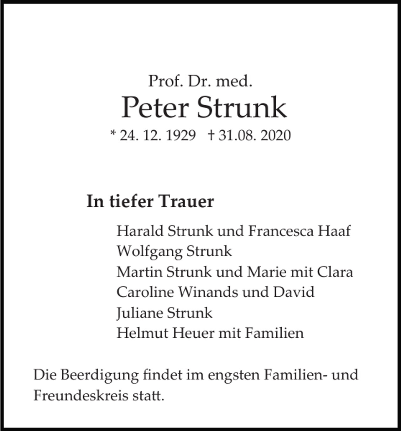 <p>Prof. Dr. med.</p><p>Peter Strunk<br />* 24. 12. 1929 † 31.08. 2020</p><p>In tiefer Trauer<br />Harald Strunk und Francesca Haaf<br />Wolfgang Strunk<br />Martin Strunk und Marie mit Clara<br />Caroline Winands und David<br />Juliane Strunk<br />Helmut Heuer mit Familien<br />Die Beerdigung ﬁndet im engsten Familien­ und<br />Freundeskreis sta�.</p>