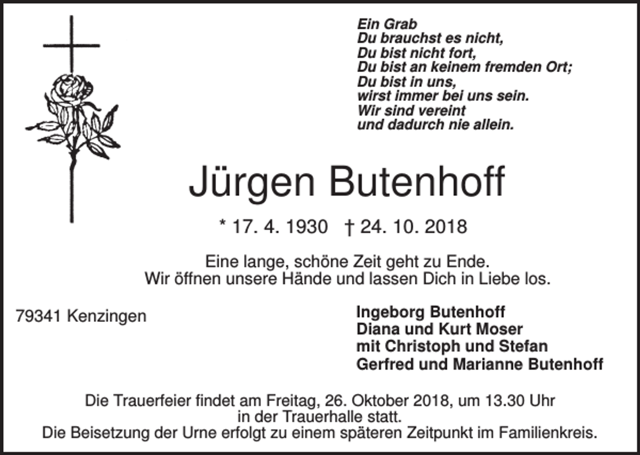 <p>Ein Grab<br />Du brauchst es nicht,<br />Du bist nicht fort,<br />Du bist an keinem fremden Ort;<br />Du bist in uns,<br />wirst immer bei uns sein.<br />Wir sind vereint<br />und dadurch nie allein.</p><p>Jürgen Butenhoff<br />* 17. 4. 1930 † 24. 10. 2018<br />Eine lange, schöne Zeit geht zu Ende.<br />Wir öffnen unsere Hände und lassen Dich in Liebe los.<br />79341 Kenzingen</p><p>Ingeborg Butenhoff<br />Diana und Kurt Moser<br />mit Christoph und Stefan<br />Gerfred und Marianne Butenhoff</p><p>Die Trauerfeier findet am Freitag, 26. Oktober 2018, um 13.30 Uhr<br />in der Trauerhalle statt.<br />Die Beisetzung der Urne erfolgt zu einem späteren Zeitpunkt im Familienkreis.</p>