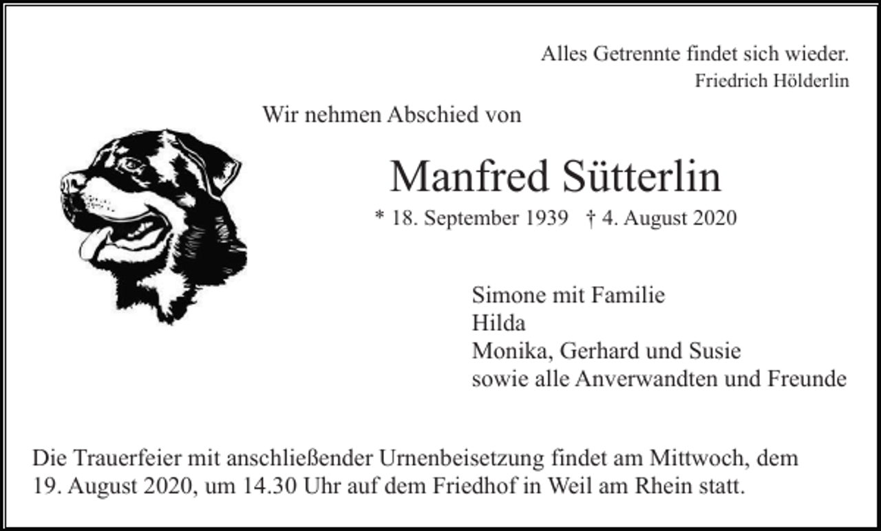 <p>Alles Getrennte findet sich wieder.<br />Friedrich Hölderlin</p><p>Wir nehmen Abschied von</p><p>Manfred Sütterlin<br />* 18. September 1939 † 4. August 2020</p><p>Simone mit Familie<br />Hilda<br />Monika, Gerhard und Susie<br />sowie alle Anverwandten und Freunde<br />Die Trauerfeier mit anschließender Urnenbeisetzung findet am Mittwoch, dem<br />19. August 2020, um 14.30 Uhr auf dem Friedhof in Weil am Rhein statt.</p>