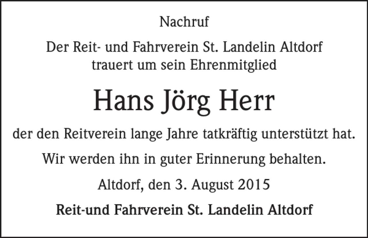 <p>Nachruf<br />Der Reit- und Fahrverein St. Landelin Altdorf<br />trauert um sein Ehrenmitglied</p><p>Hans Jörg Herr<br />der den Reitverein lange Jahre tatkräftig unterstützt hat.<br />Wir werden ihn in guter Erinnerung behalten.<br />Altdorf, den 3. August 2015<br />Reit-und Fahrverein St. Landelin Altdorf</p>