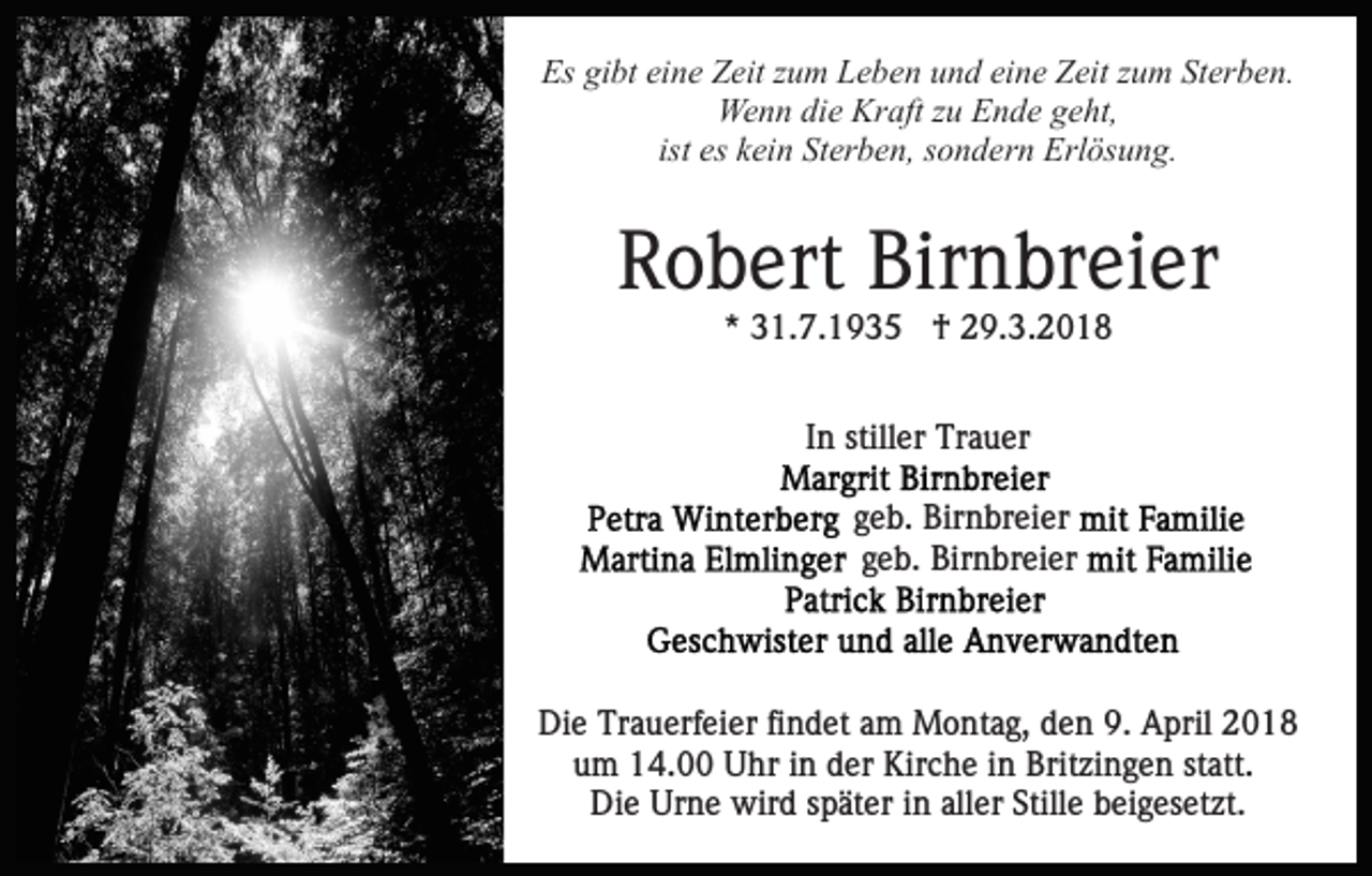 <p>Es<br />bt eieine<br />n e ZZeit<br />eit zzum<br />u m LLeben<br />e b e n und<br />u n d ei<br />n e Zeit<br />Z eit zzum<br />u m Sterben.<br />St er b e n.<br />Es gigibt<br />eine<br />We n n didie<br />e Kr<br />aft z zu<br />u EEnde<br />n d e g geht,<br />e ht,<br />Wenn<br />Kraft<br />es kein<br />k ei n Sterben,<br />St er b e n, sondern<br />s o n d er n Erlösung.<br />Erl ös u n g.<br />ist es</p><p>RRobert<br />o b ert Bir<br />Birnbreier<br />n br ei er<br />** 31.7.1935<br />3 1. 7. 1 9 3 5 †<br />† 29.3.2018<br />2 9. 3. 2 0 1 8<br />IInn stiller<br />still er Trauer<br />Tr a u er<br />Brit zi n g e n,<br />Britzingen,<br />MMarkgräflerstraße<br />ar k gr äfl erstr a ß e</p><p>ggeb.<br />e b. Birnbreier<br />Bir n br ei er<br />ggeb.<br />e b. Birnbreier<br />Bir n br ei er</p><p>Die<br />Di<br />e Tr<br />Trauerfeier<br />a u erf ei er fifindet<br />n d et aam<br />m Montag,<br />M o nt a g, den<br />d e n 9.<br />9. April<br />A pril 2018<br />2 01 8<br />uum<br />m 14.00<br />1 4. Uhr<br />U hr iin<br />n dder<br />er Kirche<br />Kir c h e iinn Britzingen<br />Brit zi n g e n st<br />att.<br />statt.<br />Die<br />Urne<br />aller<br />Di<br />e Ur<br />n e wird<br />wir d sspäter<br />p ät er i in<br />n all<br />er Stille<br />Still e beigesetzt.<br />b ei g es et zt.</p>