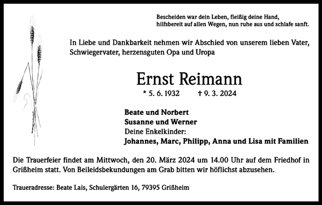 <p>Bescheiden war dein Leben, fleißig deine Hand,<br />hilfsbereit auf allen Wegen, nun ruhe aus und schlafe sanft.</p><p>In Liebe und Dankbarkeit nehmen wir Abschied von unserem lieben Vater,<br />Schwiegervater, herzensguten Opa und Uropa</p><p>Ernst Reimann<br />* 5. 6. 1932</p><p>† 9. 3. 2024</p><p>Beate und Norbert<br />Susanne und Werner<br />Deine Enkelkinder:<br />Johannes, Marc, Philipp, Anna und Lisa mit Familien<br />Die Trauerfeier findet am Mittwoch, den 20. März 2024 um 14.00 Uhr auf dem Friedhof in<br />Grißheim statt. Von Beileidsbekundungen am Grab bitten wir höflichst abzusehen.<br />Traueradresse: Beate Lais, Schulergärten 16, 79395 Grißheim</p>