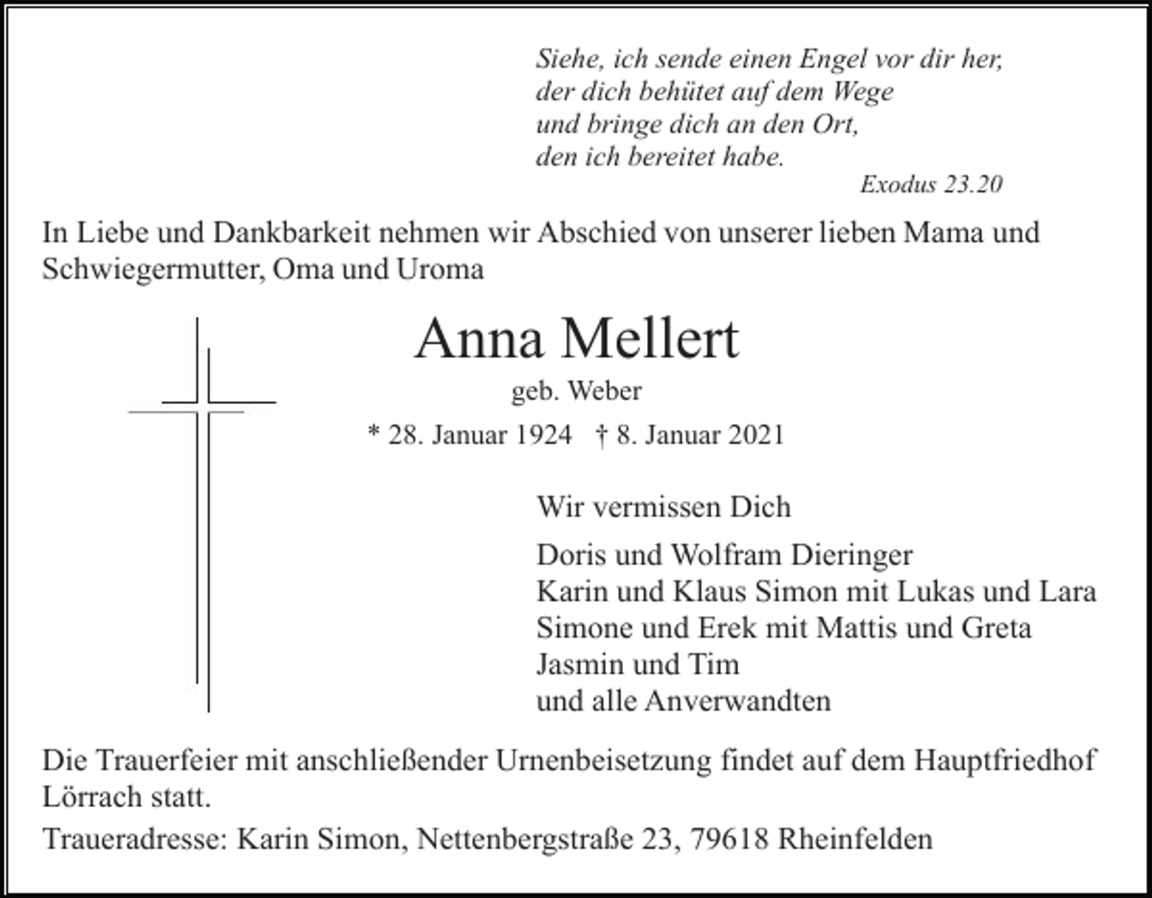 <p>Siehe, ich sende einen Engel vor dir her,<br />der dich behütet auf dem Wege<br />und bringe dich an den Ort,<br />den ich bereitet habe.<br />Exodus 23.20</p><p>In Liebe und Dankbarkeit nehmen wir Abschied von unserer lieben Mama und<br />Schwiegermutter, Oma und Uroma</p><p>Anna Mellert<br />geb. Weber<br />* 28. Januar 1924 † 8. Januar 2021</p><p>Wir vermissen Dich<br />Doris und Wolfram Dieringer<br />Karin und Klaus Simon mit Lukas und Lara<br />Simone und Erek mit Mattis und Greta<br />Jasmin und Tim<br />und alle Anverwandten<br />Die Trauerfeier mit anschließender Urnenbeisetzung findet auf dem Hauptfriedhof<br />Lörrach statt.<br />Traueradresse: Karin Simon, Nettenbergstraße 23, 79618 Rheinfelden</p>