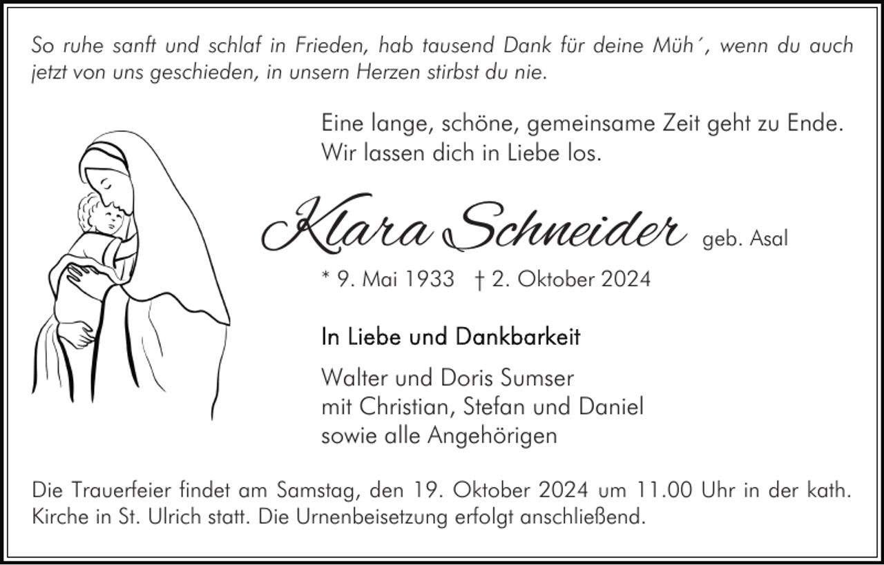 <p>So ruhe sanft und schlaf in Frieden, hab tausend Dank für deine Müh´, wenn du auch<br />jetzt von uns geschieden, in unsern Herzen stirbst du nie.</p><p>Eine lange, schöne, gemeinsame Zeit geht zu Ende.<br />Wir lassen dich in Liebe los.</p><p>Klara Schneider</p><p>geb. Asal</p><p>* 9. Mai 1933 † 2. Oktober 2024</p><p>Walter und Doris Sumser<br />mit Christian, Stefan und Daniel<br />sowie alle Angehörigen<br />Die Trauerfeier findet am Samstag, den 19. Oktober 2024 um 11.00 Uhr in der kath.<br />Kirche in St. Ulrich statt. Die Urnenbeisetzung erfolgt anschließend.</p>