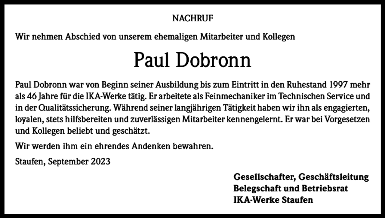 <p>NACHRUF<br />Wir nehmen Abschied von unserem ehemaligen Mitarbeiter und Kollegen</p><p>Paul Dobronn<br />Paul Dobronn war von Beginn seiner Ausbildung bis zum Eintritt in den Ruhestand 1997 mehr<br />als 46 Jahre für die IKA-Werke tätig. Er arbeitete als Feinmechaniker im Technischen Service und<br />in der Qualitätssicherung. Während seiner langjährigen Tätigkeit haben wir ihn als engagierten,<br />loyalen, stets hilfsbereiten und zuverlässigen Mitarbeiter kennengelernt. Er war bei Vorgesetzen<br />und Kollegen beliebt und geschätzt.<br />Wir werden ihm ein ehrendes Andenken bewahren.<br />Staufen, September 2023<br />Gesellschafter, Geschäftsleitung<br />Belegschaft und Betriebsrat<br />IKA-Werke Staufen</p>