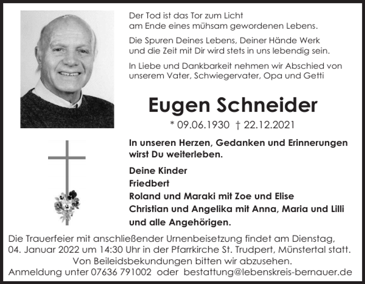 <p>Der Tod ist das Tor zum Licht<br />am Ende eines mühsam gewordenen Lebens.<br />Die Spuren Deines Lebens, Deiner Hände Werk<br />und die Zeit mit Dir wird stets in uns lebendig sein.<br />In Liebe und Dankbarkeit nehmen wir Abschied von<br />unserem Vater, Schwiegervater, Opa und Getti</p><p>Eugen Schneider<br />* 09.06.1930 † 22.12.2021<br />In unseren Herzen, Gedanken und Erinnerungen<br />wirst Du weiterleben.<br />Deine Kinder<br />Friedbert<br />Roland und Maraki mit Zoe und Elise<br />Christian und Angelika mit Anna, Maria und Lilli<br />und alle Angehörigen.<br />Die Trauerfeier mit anschließender Urnenbeisetzung findet am Dienstag,<br />04. Januar 2022 um 14:30 Uhr in der Pfarrkirche St. Trudpert, Münstertal statt.<br />Von Beileidsbekundungen bitten wir abzusehen.<br />Anmeldung unter 07636 791002 oder bestattung@lebenskreis-bernauer.de</p>