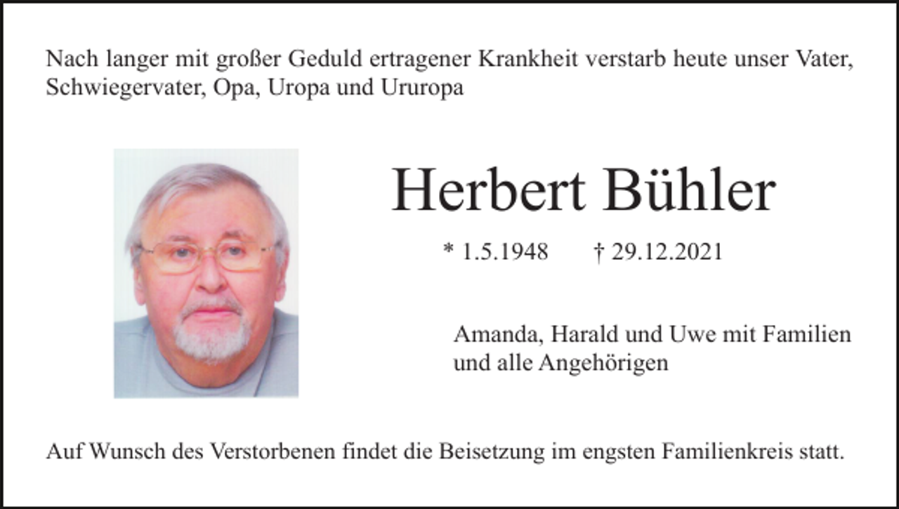 <p>Nach langer mit großer Geduld ertragener Krankheit verstarb heute unser Vater,<br />Schwiegervater, Opa, Uropa und Ururopa</p><p>Herbert Bühler<br />* 1.5.1948</p><p>† 29.12.2021</p><p>Amanda, Harald und Uwe mit Familien<br />und alle Angehörigen</p><p>Auf Wunsch des Verstorbenen findet die Beisetzung im engsten Familienkreis statt.</p>