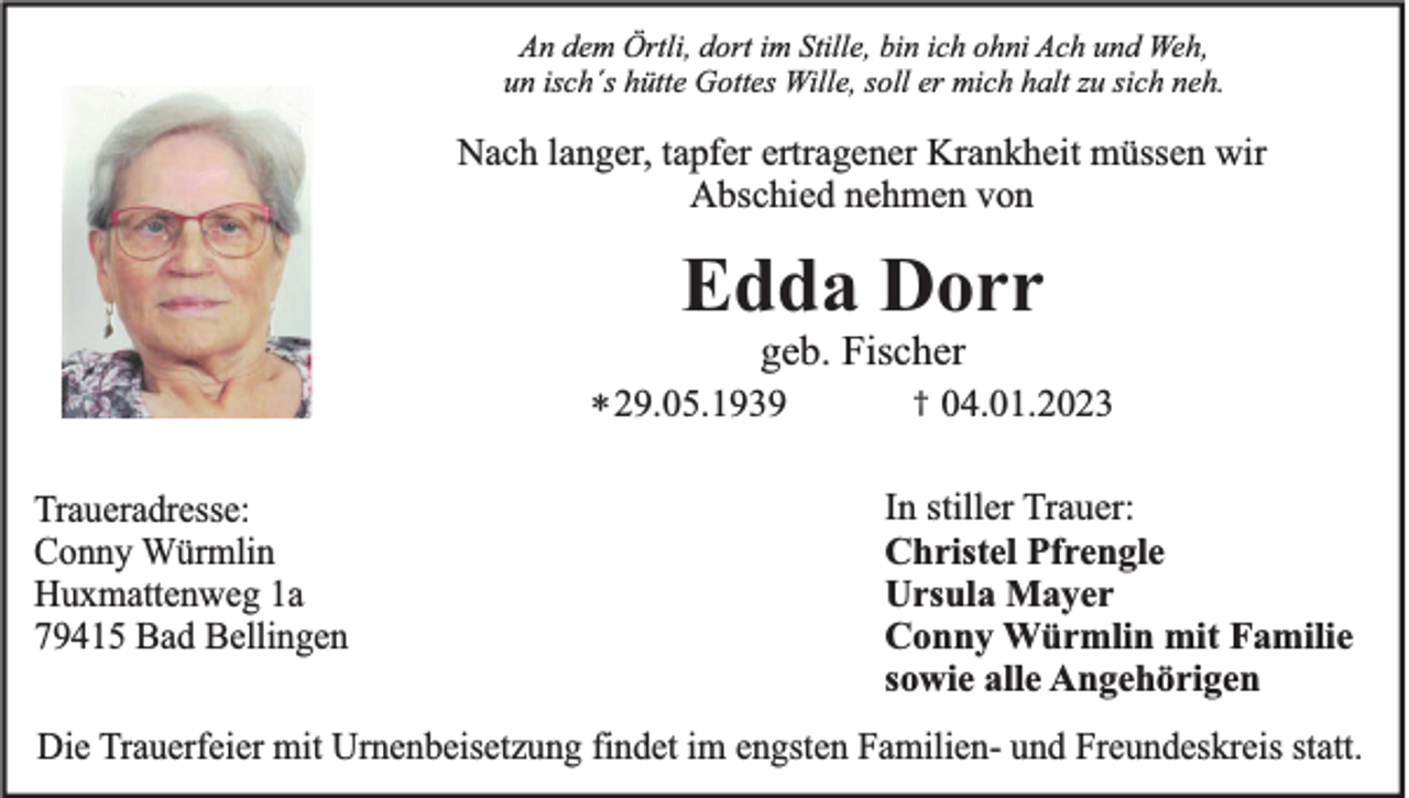 <p>An dem Örtli, dort im Stille, bin ich ohni Ach und Weh,<br />un isch´s hütte Gottes Wille, soll er mich halt zu sich neh.</p><p>Nach langer, tapfer ertragener Krankheit müssen wir<br />Abschied nehmen von</p><p>Edda Dorr<br />geb. Fischer<br />* 29.05.1939<br />Traueradresse:<br />Conny Würmlin<br />Huxmattenweg 1a<br />79415 Bad Bellingen</p><p>†</p><p>04.01.2023</p><p>In stiller Trauer:<br />Christel Pfrengle<br />Ursula Mayer<br />Conny Würmlin mit Familie<br />sowie alle Angehörigen</p><p>Die Trauerfeier mit Urnenbeisetzung findet im engsten Familien- und Freundeskreis statt.</p>