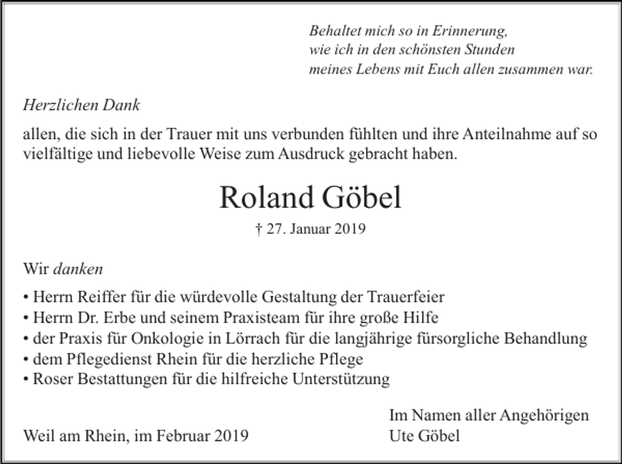 <p>Behaltet mich so in Erinnerung,<br />wie ich in den schönsten Stunden<br />meines Lebens mit Euch allen zusammen war.</p><p>Herzlichen Dank<br />allen, die sich in der Trauer mit uns verbunden fühlten und ihre Anteilnahme auf so<br />vielfältige und liebevolle Weise zum Ausdruck gebracht haben.</p><p>Roland Göbel<br />† 27. Januar 2019</p><p>Wir danken<br />• Herrn Reiffer für die würdevolle Gestaltung der Trauerfeier<br />• Herrn Dr. Erbe und seinem Praxisteam für ihre große Hilfe<br />• der Praxis für Onkologie in Lörrach für die langjährige fürsorgliche Behandlung<br />• dem Pflegedienst Rhein für die herzliche Pflege<br />• Roser Bestattungen für die hilfreiche Unterstützung<br />Weil am Rhein, im Februar 2019</p><p>Im Namen aller Angehörigen<br />Ute Göbel</p>