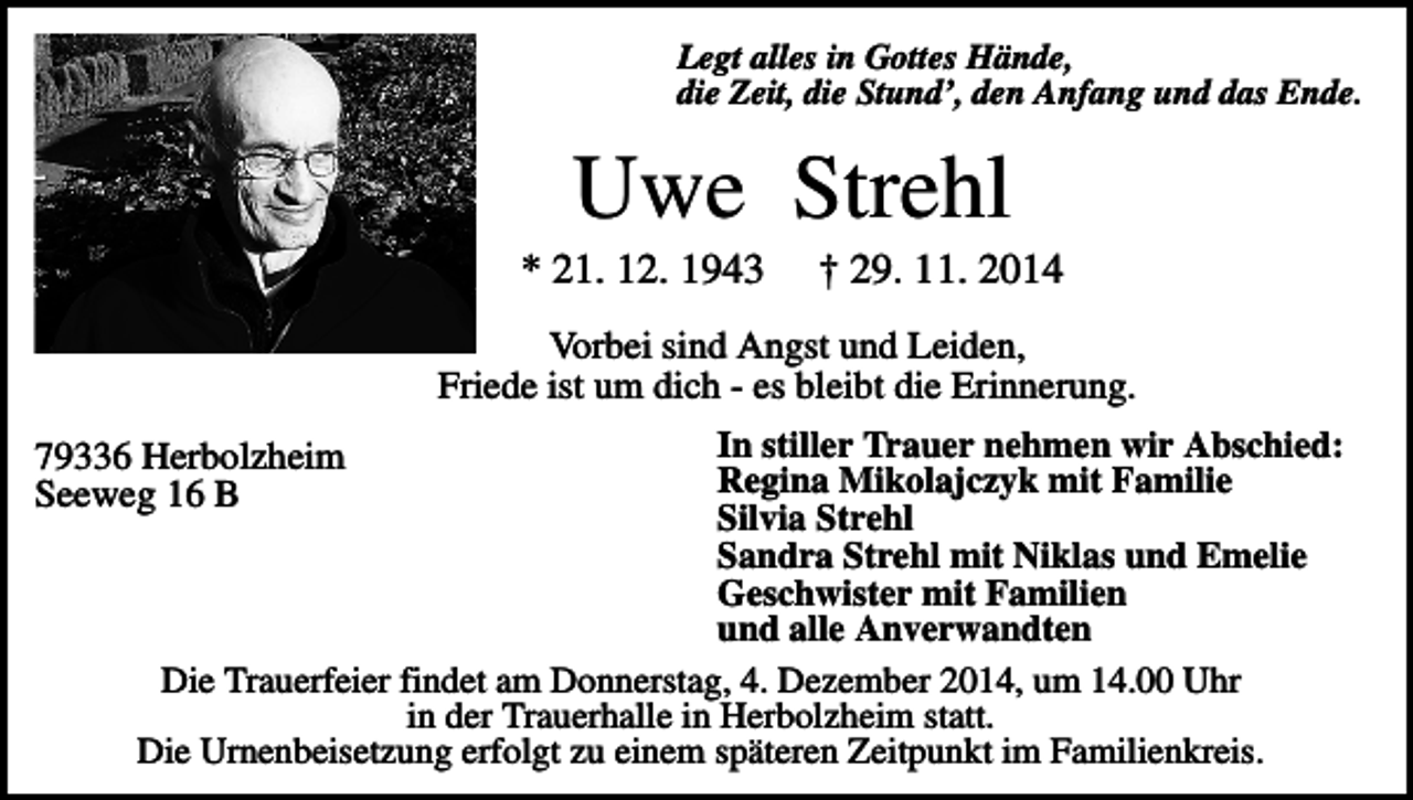 <p>Legt alles in Gottes Hände,<br />die Zeit, die Stund’, den Anfang und das Ende.</p><p>Uwe Strehl<br />* 21. 12. 1943</p><p>† 29. 11. 2014</p><p>Vorbei sind Angst und Leiden,<br />Friede ist um dich - es bleibt die Erinnerung.<br />In stiller Trauer nehmen wir Abschied:<br />Regina Mikolajczyk mit Familie<br />Silvia Strehl<br />Sandra Strehl mit Niklas und Emelie<br />Geschwister mit Familien<br />und alle Anverwandten<br />Die Trauerfeier findet am Donnerstag, 4. Dezember 2014, um 14.00 Uhr<br />in der Trauerhalle in Herbolzheim statt.<br />Die Urnenbeisetzung erfolgt zu einem späteren Zeitpunkt im Familienkreis.</p><p>79336 Herbolzheim<br />Seeweg 16 B</p>