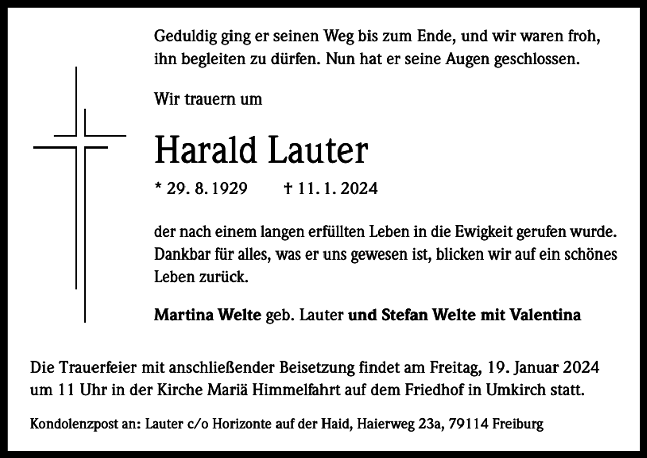 <p>Geduldig ging er seinen Weg bis zum Ende, und wir waren froh,<br />ihn begleiten zu dürfen. Nun hat er seine Augen geschlossen.<br />Wir trauern um</p><p>Harald Lauter<br />* 29. 8. 1929 † 11. 1. 2024<br />der nach einem langen erfüllten Leben in die Ewigkeit gerufen wurde.<br />Dankbar für alles, was er uns gewesen ist, blicken wir auf ein schönes<br />Leben zurück.<br />Martina Welte geb. Lauter und Stefan Welte mit Valentina<br />Die Trauerfeier mit anschließender Beisetzung findet am Freitag, 19. Januar 2024<br />um 11 Uhr in der Kirche Mariä Himmelfahrt auf dem Friedhof in Umkirch statt.<br />Kondolenzpost an: Lauter c/o Horizonte auf der Haid, Haierweg 23a, 79114 Freiburg</p>