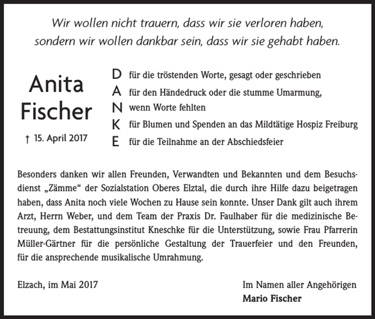 <p>Wir wollen nicht trauern, dass wir sie verloren haben,<br />sondern wir wollen dankbar sein, dass wir sie gehabt haben.</p><p>Anita<br />Fischer<br />† 15. April 2017</p><p>D<br />A<br />N<br />K<br />E</p><p>für die tröstenden Worte, gesagt oder geschrieben<br />für den Händedruck oder die stumme Umarmung,<br />wenn Worte fehlten<br />für Blumen und Spenden an das Mildtätige Hospiz Freiburg<br />für die Teilnahme an der Abschiedsfeier</p><p>Besonders danken wir allen Freunden, Verwandten und Bekannten und dem Besuchsdienst „Zämme“ der Sozialstation Oberes Elztal, die durch ihre Hilfe dazu beigetragen<br />haben, dass Anita noch viele Wochen zu Hause sein konnte. Unser Dank gilt auch ihrem<br />Arzt, Herrn Weber, und dem Team der Praxis Dr. Faulhaber für die medizinische Betreuung, dem Bestattungsinstitut Kneschke für die Unterstützung, sowie Frau Pfarrerin<br />Müller-Gärtner für die persönliche Gestaltung der Trauerfeier und den Freunden,<br />für die ansprechende musikalische Umrahmung.<br />Elzach, im Mai 2017</p><p>Im Namen aller Angehörigen<br />Mario Fischer</p>