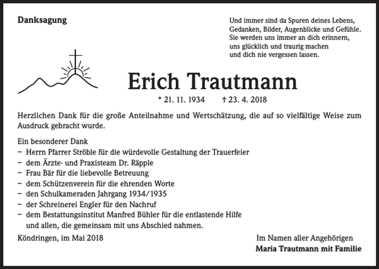 <p>Danksagung</p><p>Und immer sind da Spuren deines Lebens,</p><p>Gedanken, Bilder, Augenblicke und Gefühle.<br />Sie werden uns immer an dich erinnern,<br />uns glücklich und traurig machen<br />und dich nie vergessen lassen.</p><p>Erich Trautmann<br />* 21. 11. 1934 † 23. 4. 2018</p><p>Herzlichen Dank für die große Anteilnahme und Wertschätzung, die auf so vielfältige Weise zum<br />Ausdruck gebracht wurde.<br />Ein besonderer Dank<br />– Herrn Pfarrer Ströble für die würdevolle Gestaltung der Trauerfeier<br />– dem Ärzte- und Praxisteam Dr. Räpple<br />– Frau Bär für die liebevolle Betreuung<br />– dem Schützenverein für die ehrenden Worte<br />– den Schulkameraden Jahrgang 1934/1935<br />– der Schreinerei Engler für den Nachruf<br />– dem Bestattungsinstitut Manfred Bühler für die entlastende Hilfe<br />und allen, die gemeinsam mit uns Abschied nahmen.<br />Köndringen, im Mai 2018</p><p>Im Namen aller Angehörigen<br />Maria Trautmann mit Familie</p>