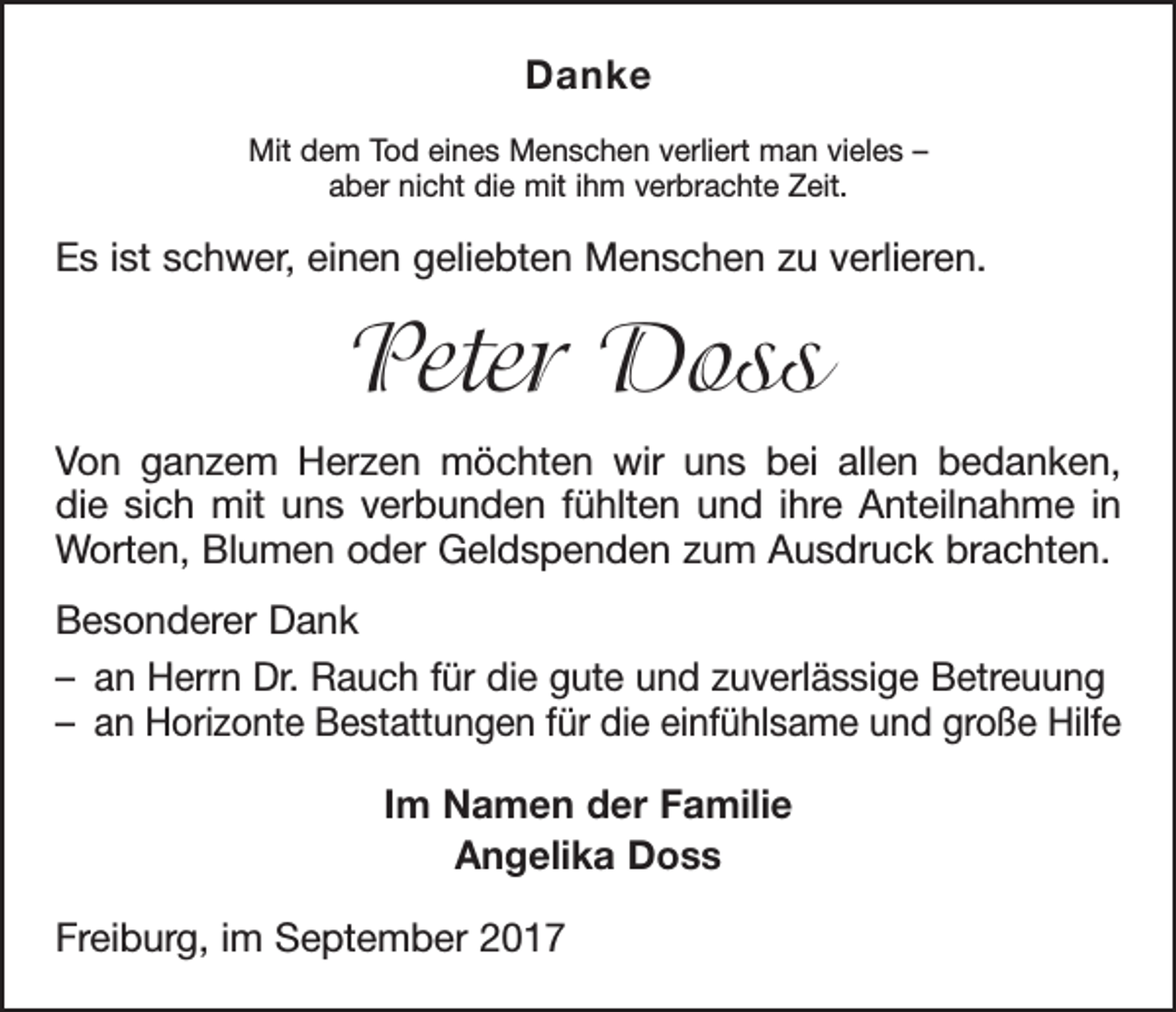 <p>Danke<br />Mit dem Tod eines Menschen verliert man vieles –<br />aber nicht die mit ihm verbrachte Zeit.</p><p>Es ist schwer, einen geliebten Menschen zu verlieren.</p><p>Peter Doss<br />Von ganzem Herzen möchten wir uns bei allen bedanken,<br />die sich mit uns verbunden fühlten und ihre Anteilnahme in<br />­Worten, Blumen oder Geldspenden zum Ausdruck brachten.<br />Besonderer Dank<br />– an Herrn Dr. Rauch für die gute und zuverlässige Betreuung<br />– an Horizonte Bestattungen für die einfühlsame und große Hilfe<br />Im Namen der Familie<br />Angelika Doss<br />Freiburg, im September 2017</p>