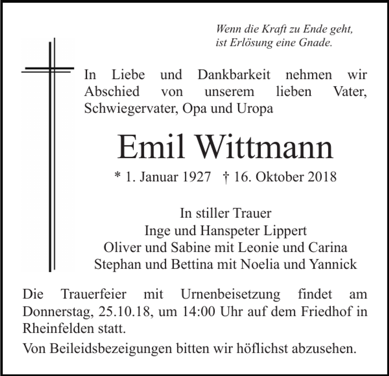 <p>Wenn die Kraft zu Ende geht,<br />ist Erlösung eine Gnade.</p><p>In Liebe und Dankbarkeit nehmen wir<br />Abschied von unserem lieben Vater,<br />Schwiegervater, Opa und Uropa</p><p>Emil Wittmann<br />* 1. Januar 1927 † 16. Oktober 2018<br />In stiller Trauer<br />Inge und Hanspeter Lippert<br />Oliver und Sabine mit Leonie und Carina<br />Stephan und Bettina mit Noelia und Yannick<br />Die Trauerfeier mit Urnenbeisetzung findet am<br />Donnerstag, 25.10.18, um 14:00 Uhr auf dem Friedhof in<br />Rheinfelden statt.<br />Von Beileidsbezeigungen bitten wir höflichst abzusehen.</p>