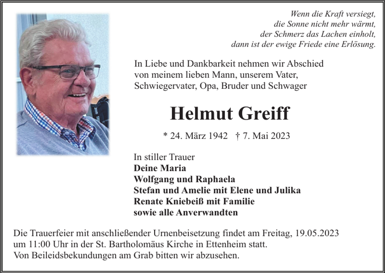 <p>Wenn die Kraft versiegt,<br />die Sonne nicht mehr wärmt,<br />der Schmerz das Lachen einholt,<br />dann ist der ewige Friede eine Erlösung.</p><p>In Liebe und Dankbarkeit nehmen wir Abschied<br />von meinem lieben Mann, unserem Vater,<br />Schwiegervater, Opa, Bruder und Schwager</p><p>Helmut Greiff<br />* 24. März 1942 † 7. Mai 2023<br />In stiller Trauer<br />Deine Maria<br />Wolfgang und Raphaela<br />Stefan und Amelie mit Elene und Julika<br />Renate Kniebeiß mit Familie<br />sowie alle Anverwandten<br />Die Trauerfeier mit anschließender Urnenbeisetzung findet am Freitag, 19.05.2023<br />um 11:00 Uhr in der St. Bartholomäus Kirche in Ettenheim statt.<br />Von Beileidsbekundungen am Grab bitten wir abzusehen.</p>