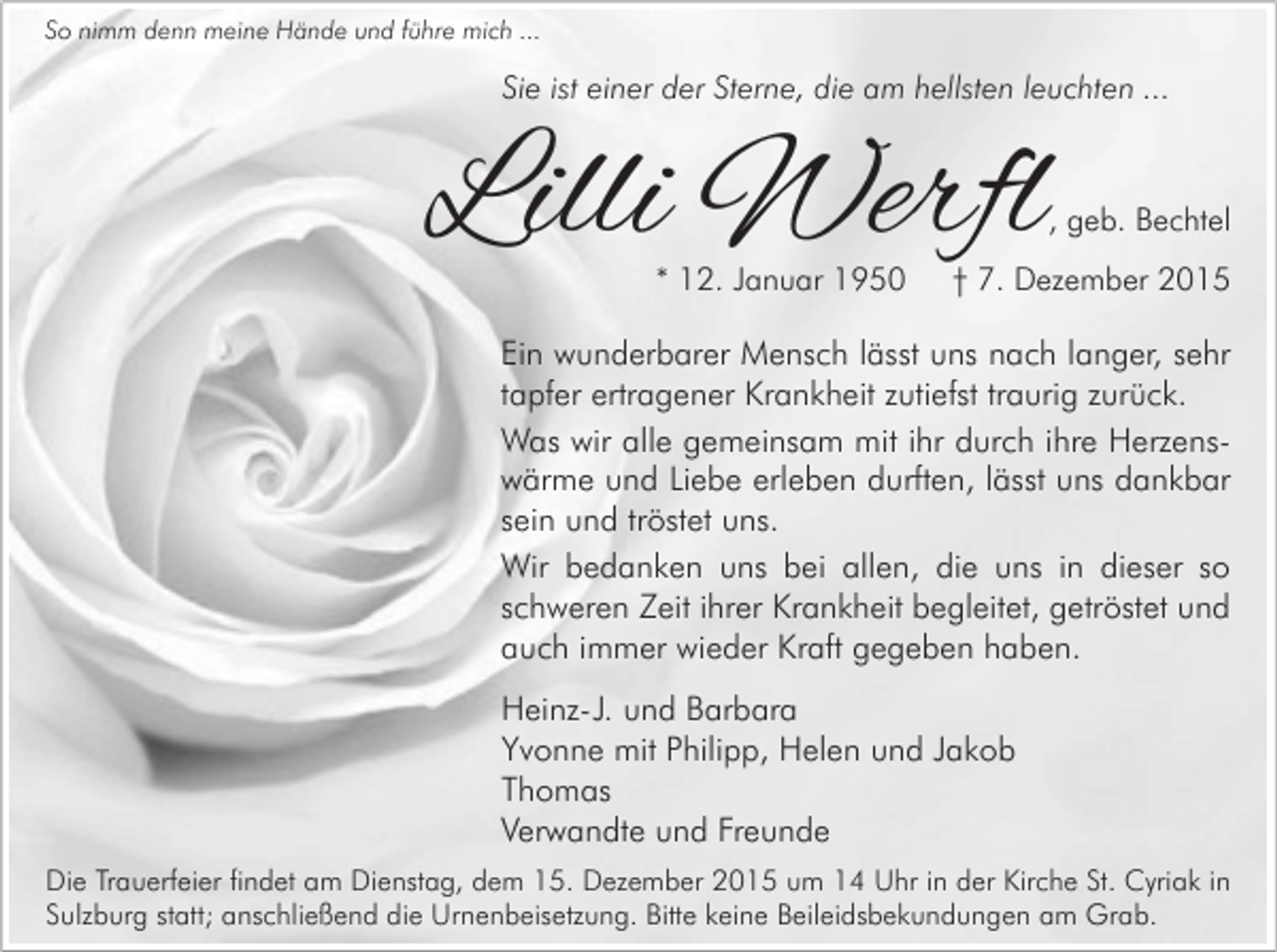 <p>So nimm denn meine Hände und führe mich ...</p><p>Sie ist einer der Sterne, die am hellsten leuchten ...</p><p>Lilli Werfl</p><p>, geb. Bechtel</p><p>* 12. Januar 1950</p><p>† 7. Dezember 2015</p><p>Ein wunderbarer Mensch lässt uns nach langer, sehr<br />tapfer ertragener Krankheit zutiefst traurig zurück.<br />Was wir alle gemeinsam mit ihr durch ihre Herzenswärme und Liebe erleben durften, lässt uns dankbar<br />sein und tröstet uns.<br />Wir bedanken uns bei allen, die uns in dieser so<br />schweren Zeit ihrer Krankheit begleitet, getröstet und<br />auch immer wieder Kraft gegeben haben.<br />Heinz-J. und Barbara<br />Yvonne mit Philipp, Helen und Jakob<br />Thomas<br />Verwandte und Freunde<br />Die Trauerfeier findet am Dienstag, dem 15. Dezember 2015 um 14 Uhr in der Kirche St. Cyriak in<br />Sulzburg statt; anschließend die Urnenbeisetzung. Bitte keine Beileidsbekundungen am Grab.</p>