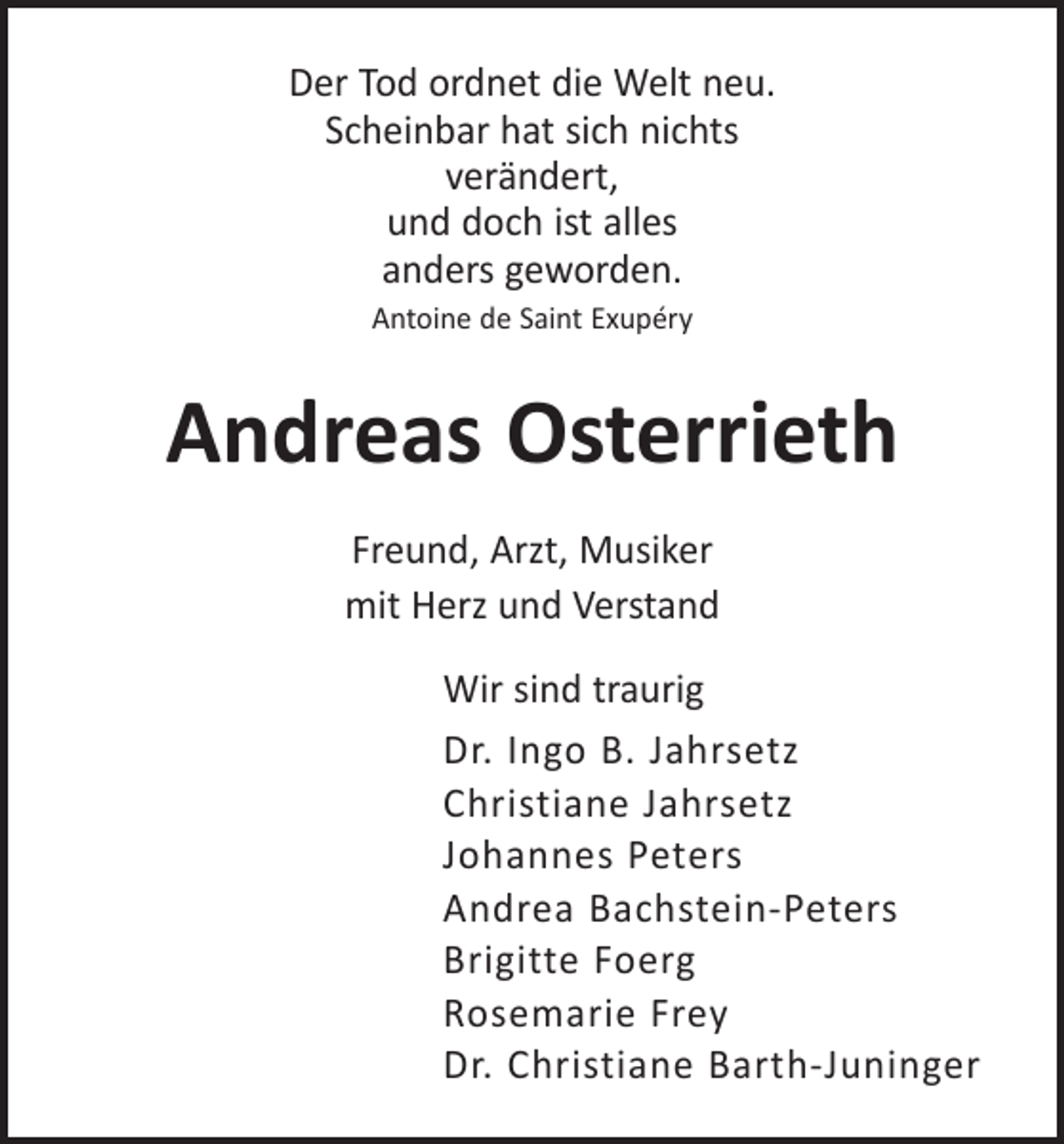 <p>Der Tod ordnet die Welt neu.<br />Scheinbar hat sich nichts<br />verändert,<br />und doch ist alles<br />anders geworden.<br />Antoine de Saint Exupéry</p><p>Andreas Osterrieth<br />Freund, Arzt, Musiker<br />mit Herz und Verstand<br />Wir sind traurig<br />Dr. Ingo B. Jahrsetz<br />Christiane Jahrsetz<br />Johannes Peters<br />Andrea Bachstein-Peters<br />Brigitte Foerg<br />Rosemarie Frey<br />Dr. Christiane Barth-Juninger</p>