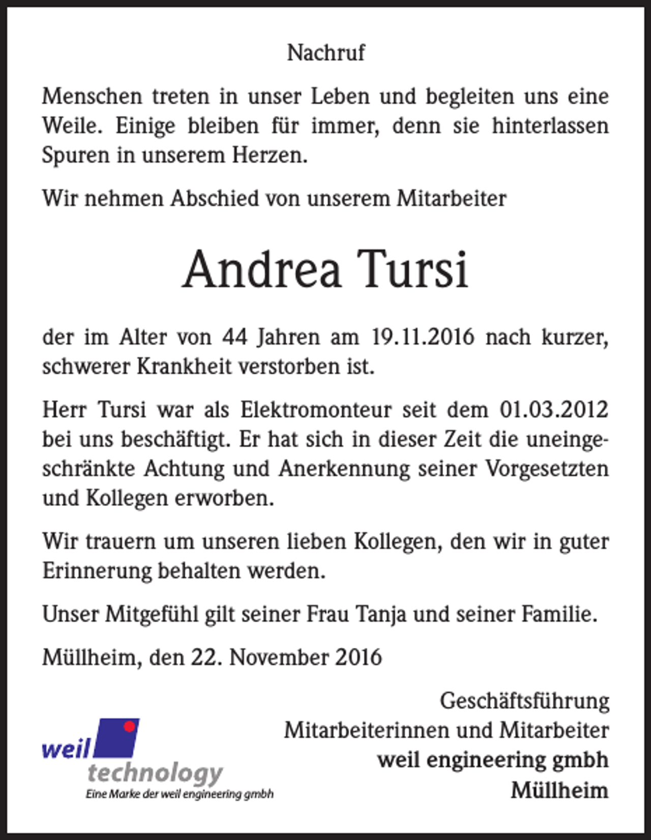 <p>Nachruf<br />Menschen treten in unser Leben und begleiten uns eine<br />Weile. Einige bleiben für immer, denn sie hinterlassen<br />Spuren in unserem Herzen.<br />Wir nehmen Abschied von unserem Mitarbeiter</p><p>Andrea Tursi<br />der im Alter von 44 Jahren am 19.11.2016 nach kurzer,<br />schwerer Krankheit verstorben ist.<br />Herr Tursi war als Elektromonteur seit dem 01.03.2012<br />bei uns beschäftigt. Er hat sich in dieser Zeit die uneingeschränkte Achtung und Anerkennung seiner Vorgesetzten<br />und Kollegen erworben.<br />Wir trauern um unseren lieben Kollegen, den wir in guter<br />Erinnerung behalten werden.<br />Unser Mitgefühl gilt seiner Frau Tanja und seiner Familie.<br />Müllheim, den 22. November 2016</p><p>Eine Marke der weil engineering gmbh</p><p>Geschäftsführung<br />Mitarbeiterinnen und Mitarbeiter<br />weil engineering gmbh<br />Müllheim</p>