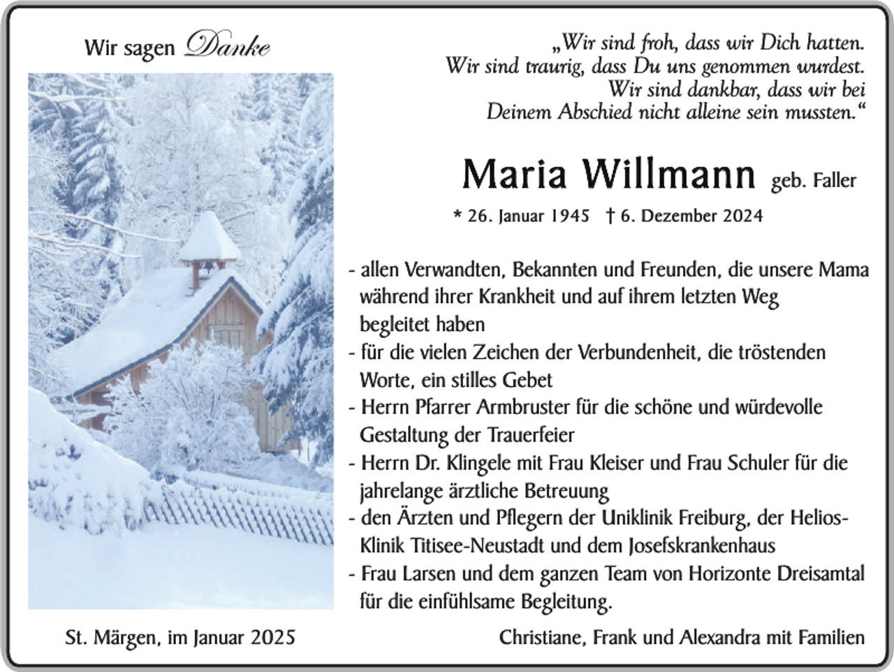 <p>Wir sagen</p><p>Danke</p><p>„Wir sind froh, dass wir Dich hatten.<br />Wir sind traurig, dass Du uns genommen wurdest.<br />Wir sind dankbar, dass wir bei<br />Deinem Abschied nicht alleine sein mussten.“</p><p>Maria W illmann</p><p>geb. Faller</p><p>* 26. Januar 1945 6. Dezember 2024</p><p>- allen Verwandten, Bekannten und Freunden, die unsere Mama<br />während ihrer Krankheit und auf ihrem letzten Weg<br />begleitet haben<br />- für die vielen Zeichen der Verbundenheit, die tröstenden<br />Worte, ein stilles Gebet<br />- Herrn Pfarrer Armbruster für die schöne und würdevolle<br />Gestaltung der Trauerfeier<br />- Herrn Dr. Klingele mit Frau Kleiser und Frau Schuler für die<br />jahrelange ärztliche Betreuung<br />- den Ärzten und Pflegern der Uniklinik Freiburg, der HeliosSein selbst gepflanzter<br />Klinik Titisee-Neustadt und dem Josefskrankenhaus<br />Apfelbaum im Garten<br />- Frau Larsen und dem ganzen Team von Horizonte Dreisamtal<br />für die einfühlsame Begleitung.<br />St. Märgen, im Januar 2025</p><p>Christiane, Frank und Alexandra mit Familien</p>