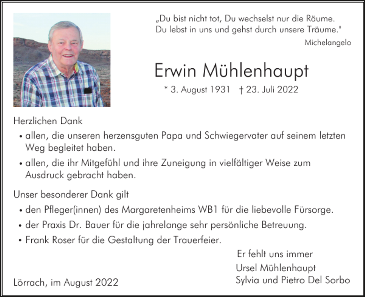 <p>„Du bist nicht tot, Du wechselst nur die Räume.<br />Du lebst in uns und gehst durch unsere Träume."<br />Michelangelo</p><p>Erwin Mühlenhaupt<br />* 3. August 1931 † 23. Juli 2022</p><p>Herzlichen Dank<br />• allen, die unseren herzensguten Papa und Schwiegervater auf seinem letzten<br />Weg begleitet haben.<br />• allen,</p><p>die ihr Mitgefühl und ihre Zuneigung in vielfältiger Weise zum<br />Ausdruck gebracht haben.</p><p>Unser besonderer Dank gilt<br />• den</p><p>Pfleger(innen) des Margaretenheims WB1 für die liebevolle Fürsorge.</p><p>•</p><p>der Praxis Dr. Bauer für die jahrelange sehr persönliche Betreuung.</p><p>•</p><p>Frank Roser für die Gestaltung der Trauerfeier.</p><p>Lörrach, im August 2022</p><p>Er fehlt uns immer<br />Ursel Mühlenhaupt<br />Sylvia und Pietro Del Sorbo</p>