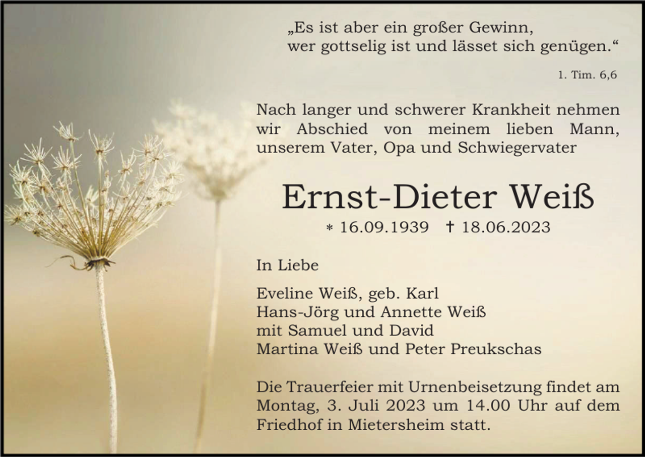 <p>„Es ist aber ein großer Gewinn,<br />wer gottselig ist und lässet sich genügen.“<br />1. Tim. 6,6</p><p>Nach langer und schwerer Krankheit nehmen<br />wir Abschied von meinem lieben Mann,<br />unserem Vater, Opa und Schwiegervater</p><p>Ernst-Dieter Weiß<br />* 16.09.1939 † 18.06.2023<br />In Liebe<br />Eveline Weiß, geb. Karl<br />Hans-Jörg und Annette Weiß<br />mit Samuel und David<br />Martina Weiß und Peter Preukschas<br />Die Trauerfeier mit Urnenbeisetzung findet am<br />Montag, 3. Juli 2023 um 14.00 Uhr auf dem<br />Friedhof in Mietersheim statt.</p>