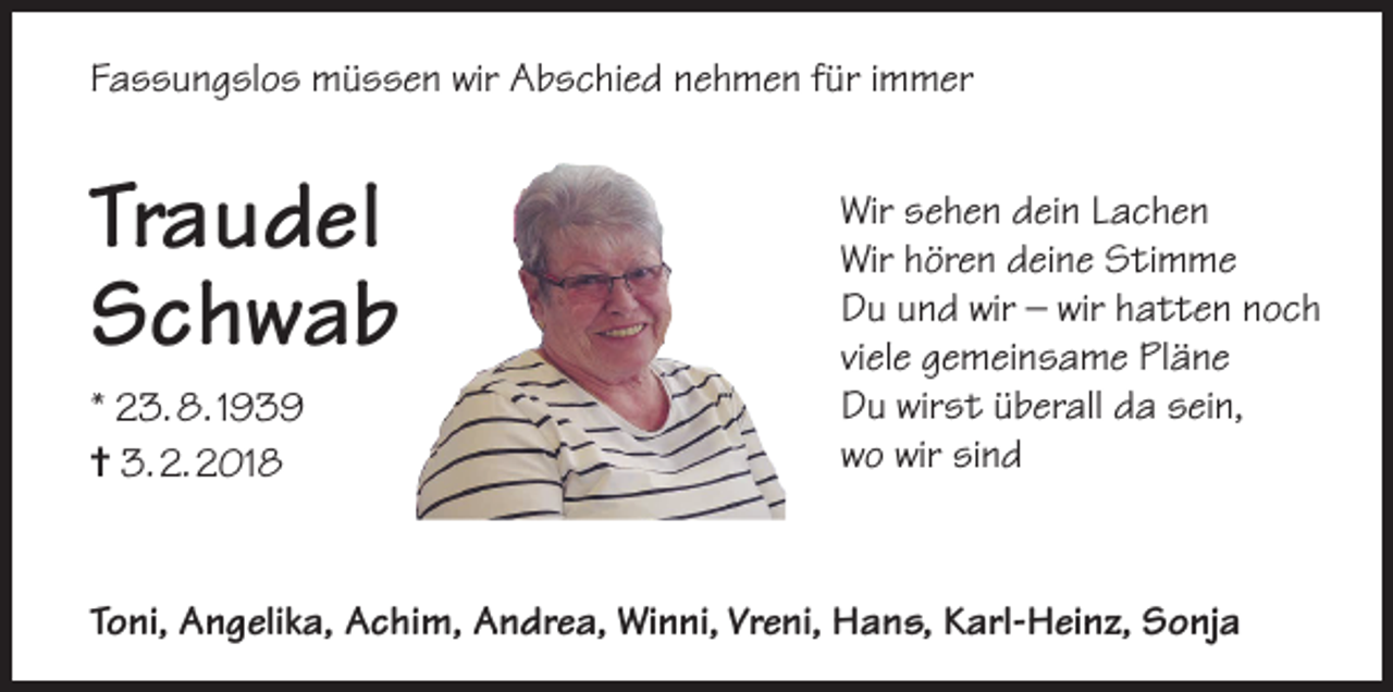 <p>Fassungslos müssen wir Abschied nehmen für immer</p><p>Traudel<br />Schwab<br />* 23. 8. 1939<br />✝ 3. 2. 2018</p><p>Wir sehen dein Lachen<br />Wir hören deine Stimme<br />Du und wir – wir hatten noch<br />viele gemeinsame Pläne<br />Du wirst überall da sein,<br />wo wir sind</p><p>Toni, Angelika, Achim, Andrea, Winni, Vreni, Hans, Karl-Heinz, Sonja</p>